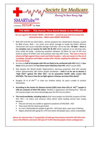 [Type text]




    The war against THE KILLER TWINS-- HIV & HCV— cannot be won with the hands tied
                     behind the back… INDIA needs SMART WEAPONS.

•   Both HCV and HIV are silent killers --almost symptom-less blood-borne diseases, caused
    by RNA viruses. Both – are smart virus which manage to evade the body’s defense
    mechanism and cause irreprable damage internally—till its too late. Till date -- there is
    no complete cure or vaccine for both HIV & HCV which replicate at an alarming rate,
    once inside the body —producing anywhere between 10 billion (in case of HIV virus
    each) to about 10 trillion new viral particles each day (HCV virus). The issue is how to
    attack and fight against these smart and lethal invaders – who are masters in the art of
    camoflage, deception and hidden combat after silently crippling the defenders – inside
    the human body.
•   As many as half of all people with HIV are likely to be coinfected with HCV which is four
    times more prevalent and ten times more infectious than HIV, which causes AIDS.
•   Also despite the World Health Organization’s alarming projection that HCV already
    infects approximately 180 million people worldwide— India is so far yet to declare a
    “High Alert” against the killer HCV-- on its prevantive Health radar screen—like
    HIV/AIDs. The issue is how do we fight against a disease we know little about?

•   Roughly 14 % of HIV+ves in India are children below 14 years—unable to protect
    themselves.

•   According to the Center for Disease Control (CDC) more than 25% of HIV+ve people in
    USA are unaware of their HIV status. Healthy in appearance and feeling fine-- they do
    not receive proper care and unknowingly pass the HIV virus to others.

•   The trend worldwide, including India is that many people are blissfully unaware of their
    HIV- HCV + ve status and continue infect others while leading normal lives simply
    because–
       They do not have any visible or apparent symptoms of HIV/AIDS - HCV
       They never felt the need to get tested
       It is not a fashionable for people to get HIV – HCV tests done, even once a lifetime
       Stigma attached with going for a HIV test (what will people say!), unless unavoidable


Above all, only less than 1 % population of India get themseleves tested for HIV-HCV even
once in the lifetime and worst still upto 27 % HIV infected people remain undiagnosed…


                                                                                           6
 