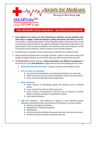[Type text]




•   Early diagnosis can reduce the risk of blood-borne infections among individuals who
    take drugs or engage in high-risk behaviors putting themselves and others at risk for
    contracting or transmitting hepatitis C (HCV), hepatitis B (HBV), tuberculosis (TB), as well
    as sexually transmitted diseases, like syphilis, chlamydia, trichomoniasis, gonorrhea, and
    genital herpes. IDUs are also susceptible to skin infections at the site of injection as well
    as bacterial and viral infections, which can lead to serious health problems.
•   Early detection can prevent further transmission of HIV/HCV from mother to child
•   Newly infected individuals have a very high viral load— which in other words means that
    people are highly infectious at a time when they may still be unaware they have HIV
•   IN CONCLUSION: besides helping in timely intervention and effective management of
    the HIV & HCV, their early detection is highly desirous from the following points of view:
              National & International Interest– savings in economic and healthcare costs

              HIV +ve / HCV +ve Individuals:
                     As a result of early detection, counseling and treatment can start early
                     Better chances of success in terms of treatment, better and more options
                     Lesser chances of side effects and complications

              Other Individuals:
                     Lesser chances of unknowingly getting the infection from an infected
                     person
                     Lesser chances of mother to child transmission
                     Lesser chances of acquiring the infections due to exposure to unsafe
                     blood in hospitals and organ transplantation centers
                     Safer blood transfusion

              High Risk Categories: Early detection of disease in every HIV/HCV positive
              individual may prevent further transmission of the diseases in at least 10 other
                      Injection Drug Abusers & Addicts
                      Hemophiliacs / Thalassemia patients
                      Blood Donors
                      Armed Forces & Para Military force personnel-who share barracks, razors
                      Female Sex workers and Men having sex with men



                                                                                               8
 