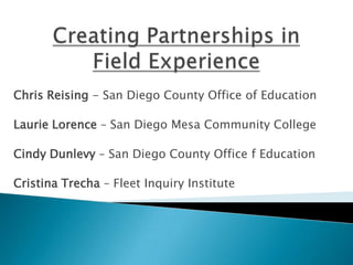 Creating Partnerships in Field Experience Chris Reising - San Diego County Office of Education Laurie Lorence – San Diego Mesa Community College Cindy Dunlevy – San Diego County Office f Education Cristina Trecha – Fleet Inquiry Institute 