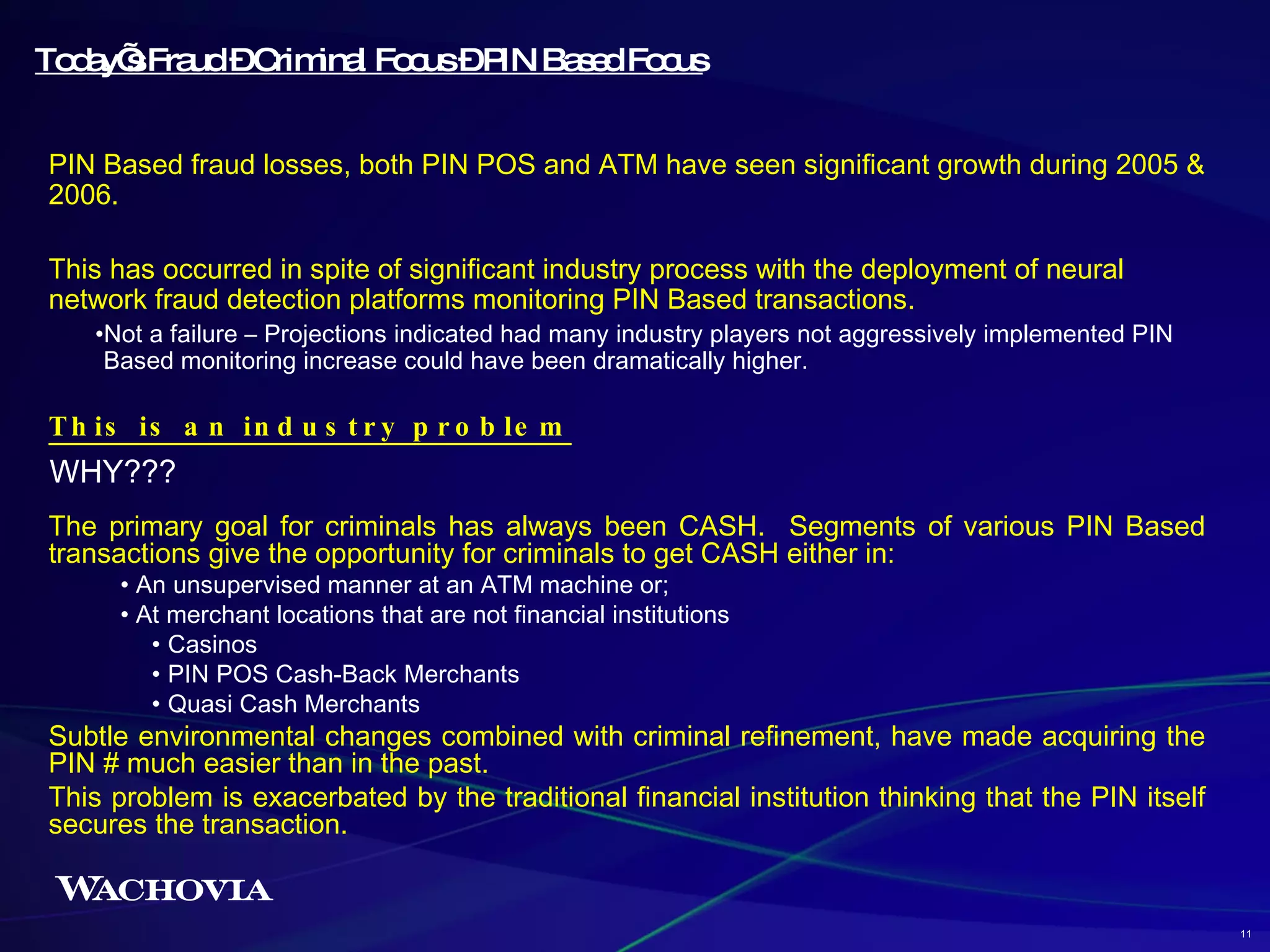 PIN Based fraud losses, both PIN POS and ATM have seen significant growth during 2005 & 2006. This has occurred in spite of significant industry process with the deployment of neural network fraud detection platforms monitoring PIN Based transactions. Not a failure – Projections indicated had many industry players not aggressively implemented PIN Based monitoring increase could have been dramatically higher. This is an industry problem   Today’s Fraud – Criminal Focus – PIN Based Focus WHY??? The primary goal for criminals has always been CASH.  Segments of various PIN Based transactions give the opportunity for criminals to get CASH either in: An unsupervised manner at an ATM machine or; At merchant locations that are not financial institutions Casinos PIN POS Cash-Back Merchants Quasi Cash Merchants Subtle environmental changes combined with criminal refinement, have made acquiring the PIN # much easier than in the past.  This problem is exacerbated by the traditional financial institution thinking that the PIN itself secures the transaction.  11 