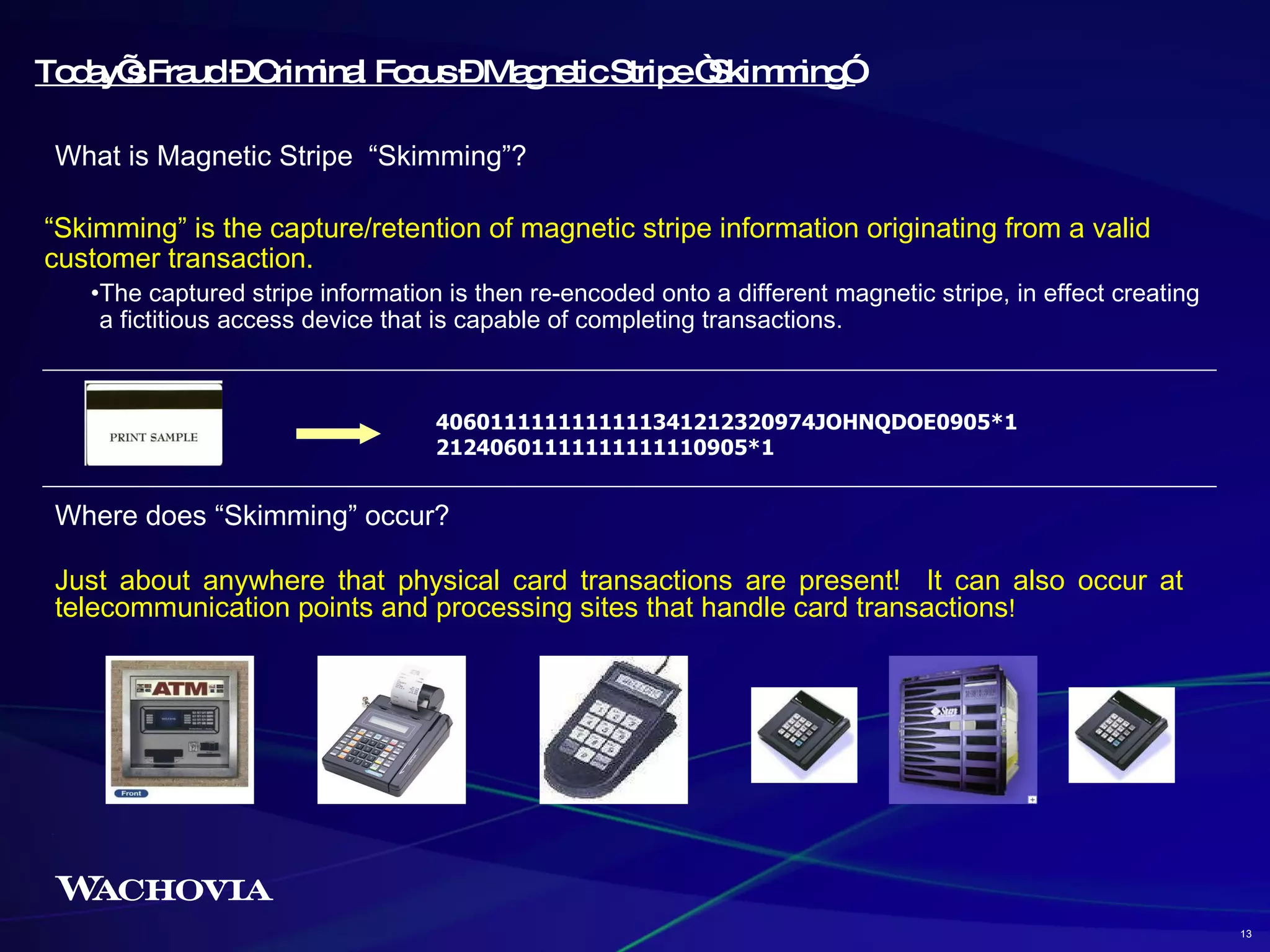 “ Skimming” is the capture/retention of magnetic stripe information originating from a valid customer transaction.  The captured stripe information is then re-encoded onto a different magnetic stripe, in effect creating a fictitious access device that is capable of completing transactions.  Today’s Fraud – Criminal Focus – Magnetic Stripe “Skimming” 4060111111111111341212320974JOHNQDOE0905*121240601111111111110905*1 Where does “Skimming” occur?  Just about anywhere that physical card transactions are present!  It can also occur at telecommunication points and processing sites that handle card transactions !  What is Magnetic Stripe  “Skimming”?  13 