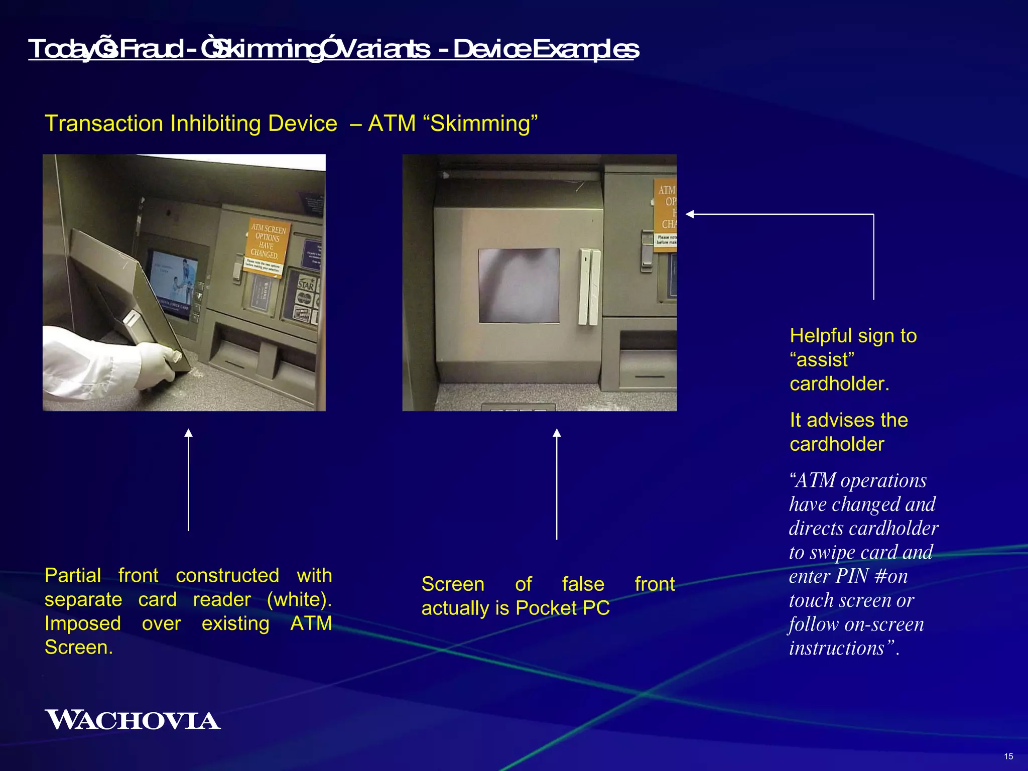 Today’s Fraud - “Skimming” Variants  - Device Examples Transaction Inhibiting Device  – ATM “Skimming” Screen of false front actually is Pocket PC Partial front constructed with separate card reader (white). Imposed over existing ATM Screen.  Helpful sign to “assist” cardholder.  It advises the cardholder “ ATM operations have changed and directs cardholder to swipe card and enter PIN # on touch screen or follow on-screen instructions”. 15 