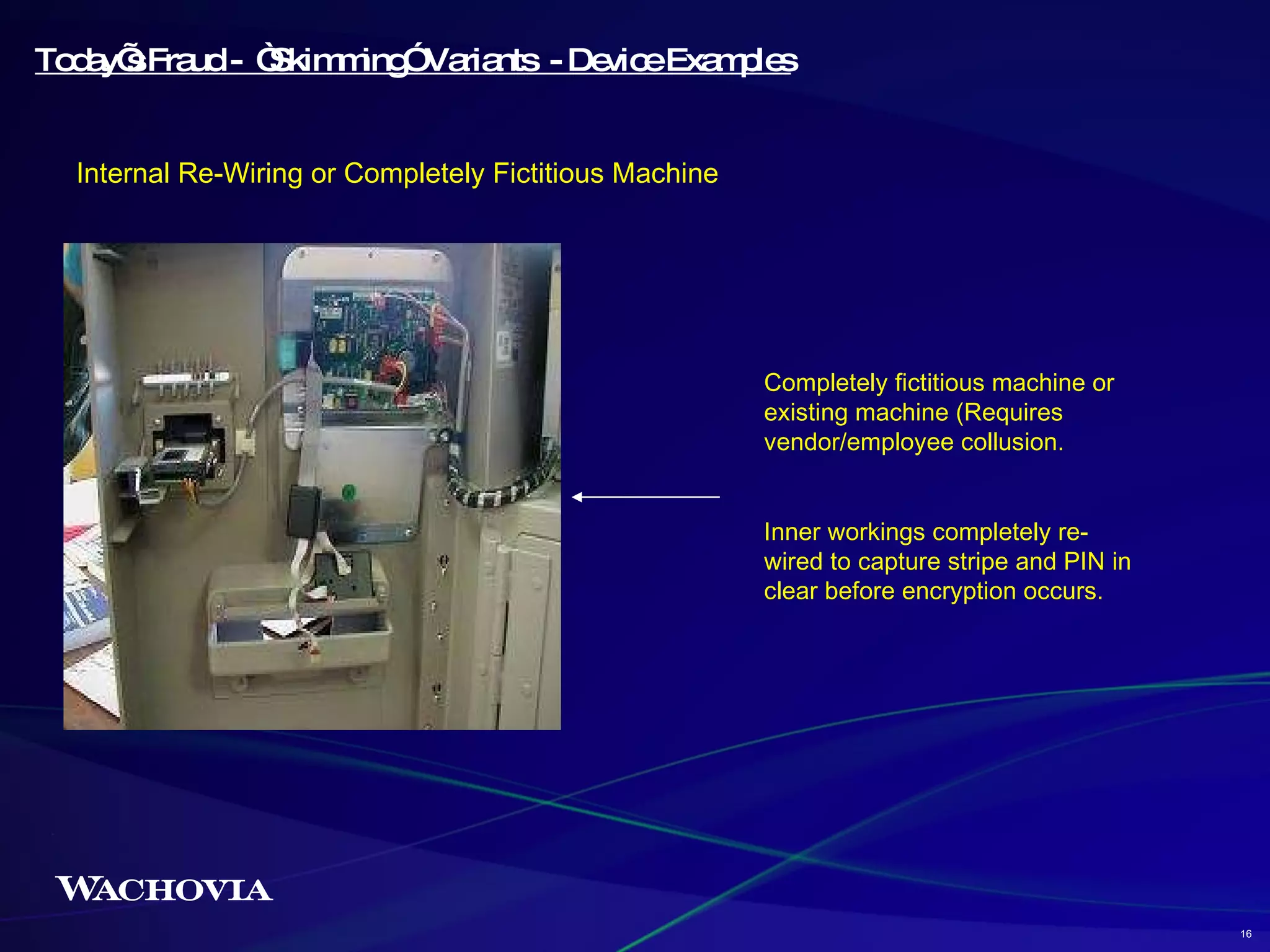 Today’s Fraud -  “Skimming” Variants  - Device Examples Internal Re-Wiring or Completely Fictitious Machine Completely fictitious machine or existing machine (Requires vendor/employee collusion. Inner workings completely re-wired to capture stripe and PIN in clear before encryption occurs.  16 