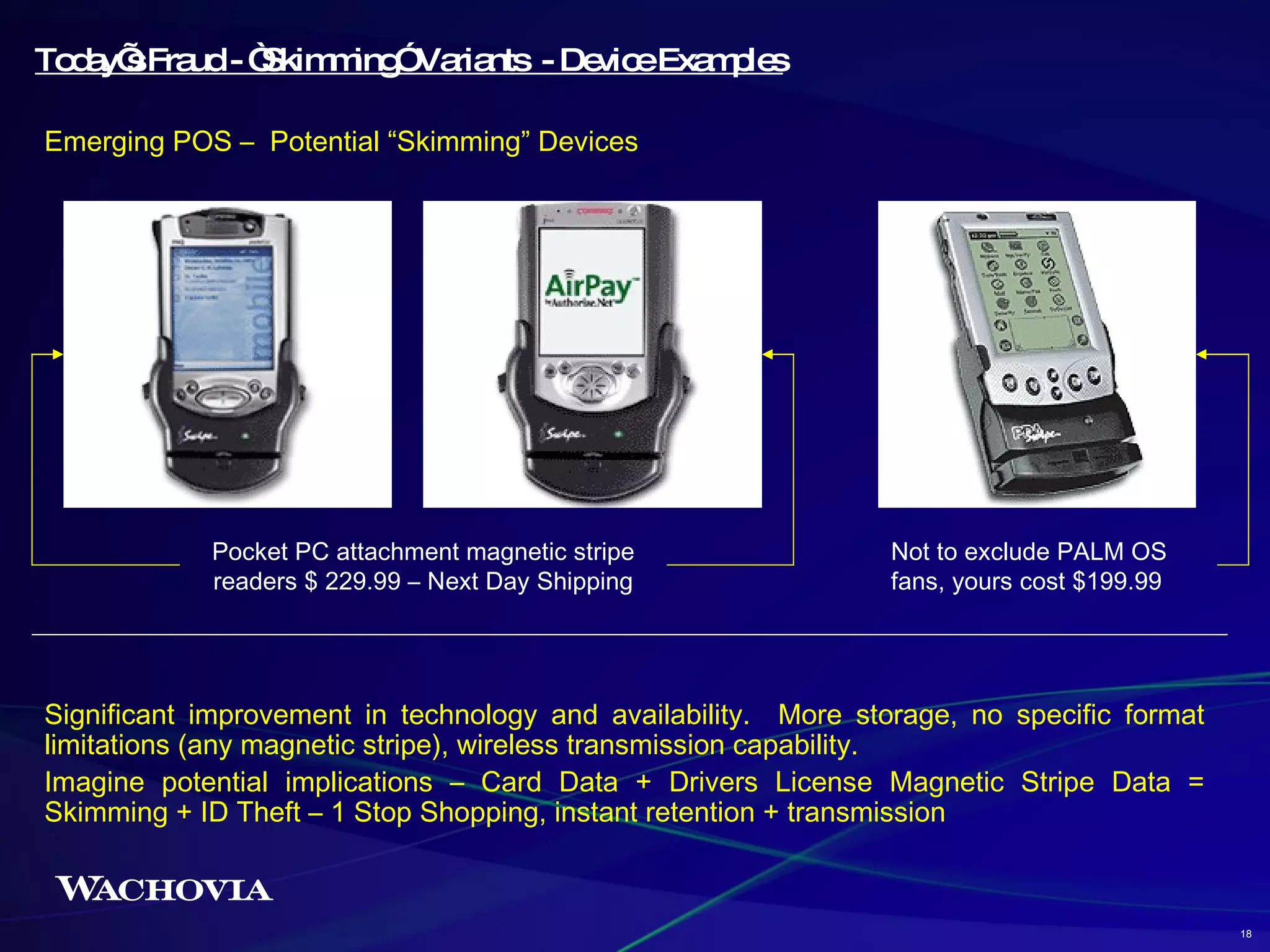Significant improvement in technology and availability.  More storage, no specific format limitations (any magnetic stripe), wireless transmission capability. Imagine potential implications – Card Data + Drivers License Magnetic Stripe Data = Skimming + ID Theft – 1 Stop Shopping, instant retention + transmission Today’s Fraud - “Skimming” Variants  - Device Examples Emerging POS –  Potential “Skimming” Devices Pocket PC attachment magnetic stripe readers $ 229.99 – Next Day Shipping Not to exclude PALM OS fans, yours cost $199.99 18 