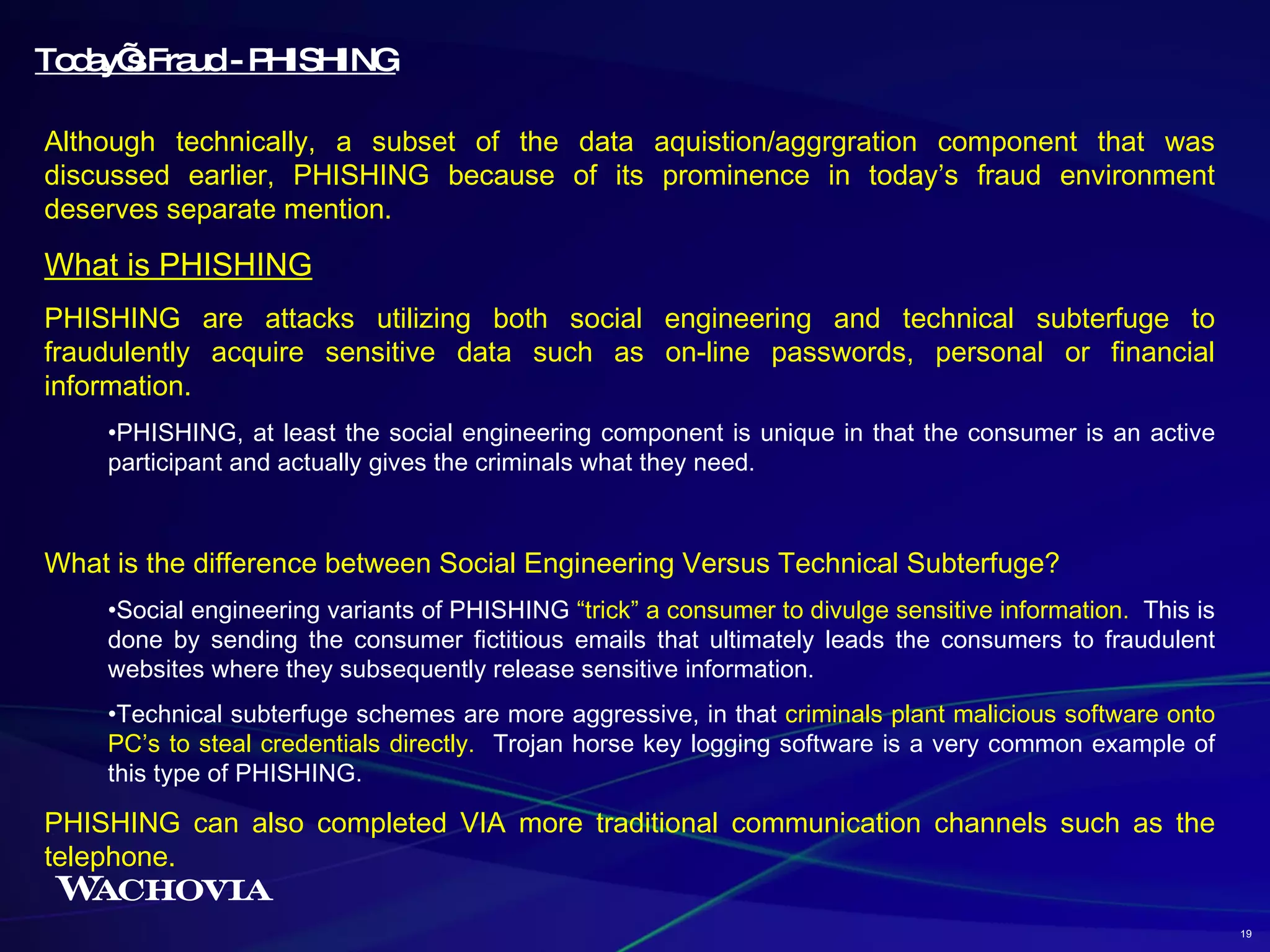 Today’s Fraud - PHISHING Although technically, a subset of the data aquistion/aggrgration component that was discussed earlier, PHISHING because of its prominence in today’s fraud environment deserves separate mention. What is PHISHING PHISHING are attacks utilizing both social engineering and technical subterfuge to fraudulently acquire sensitive data such as on-line passwords, personal or financial information. PHISHING, at least the social engineering component is unique in that the consumer is an active participant and actually gives the criminals what they need. What is the difference between Social Engineering Versus Technical Subterfuge? Social engineering variants of PHISHING  “trick” a consumer to divulge sensitive information.   This is done by sending the consumer fictitious emails that ultimately leads the consumers to fraudulent websites where they subsequently release sensitive information. Technical subterfuge schemes are more aggressive, in that  criminals plant malicious software onto PC’s to steal credentials directly.   Trojan horse key logging software is a very common example of this type of PHISHING.  PHISHING can also completed VIA more traditional communication channels such as the telephone. 19 