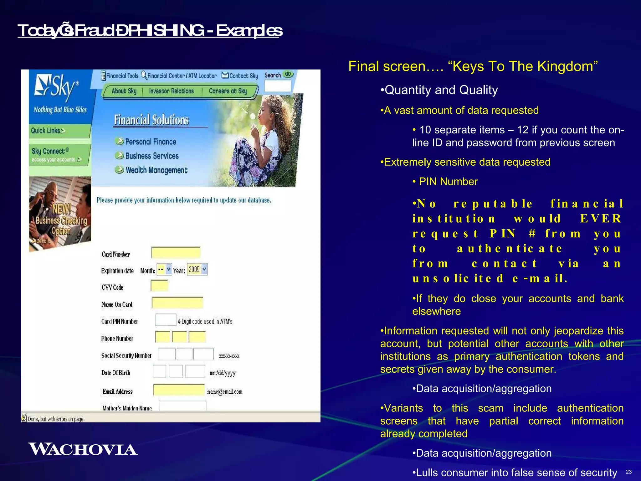 Today’s Fraud – PHISHING - Examples Final screen…. “Keys To The Kingdom” Quantity and Quality A vast amount of data requested 10 separate items – 12 if you count the on-line ID and password from previous screen Extremely sensitive data requested PIN Number No reputable financial institution would EVER request PIN # from you to authenticate you from contact via an unsolicited e-mail. If they do close your accounts and bank elsewhere Information requested will not only jeopardize this account, but potential other accounts with other institutions as primary authentication tokens and secrets given away by the consumer. Data acquisition/aggregation Variants to this scam include authentication screens that have partial correct information already completed Data acquisition/aggregation Lulls consumer into false sense of security 23 