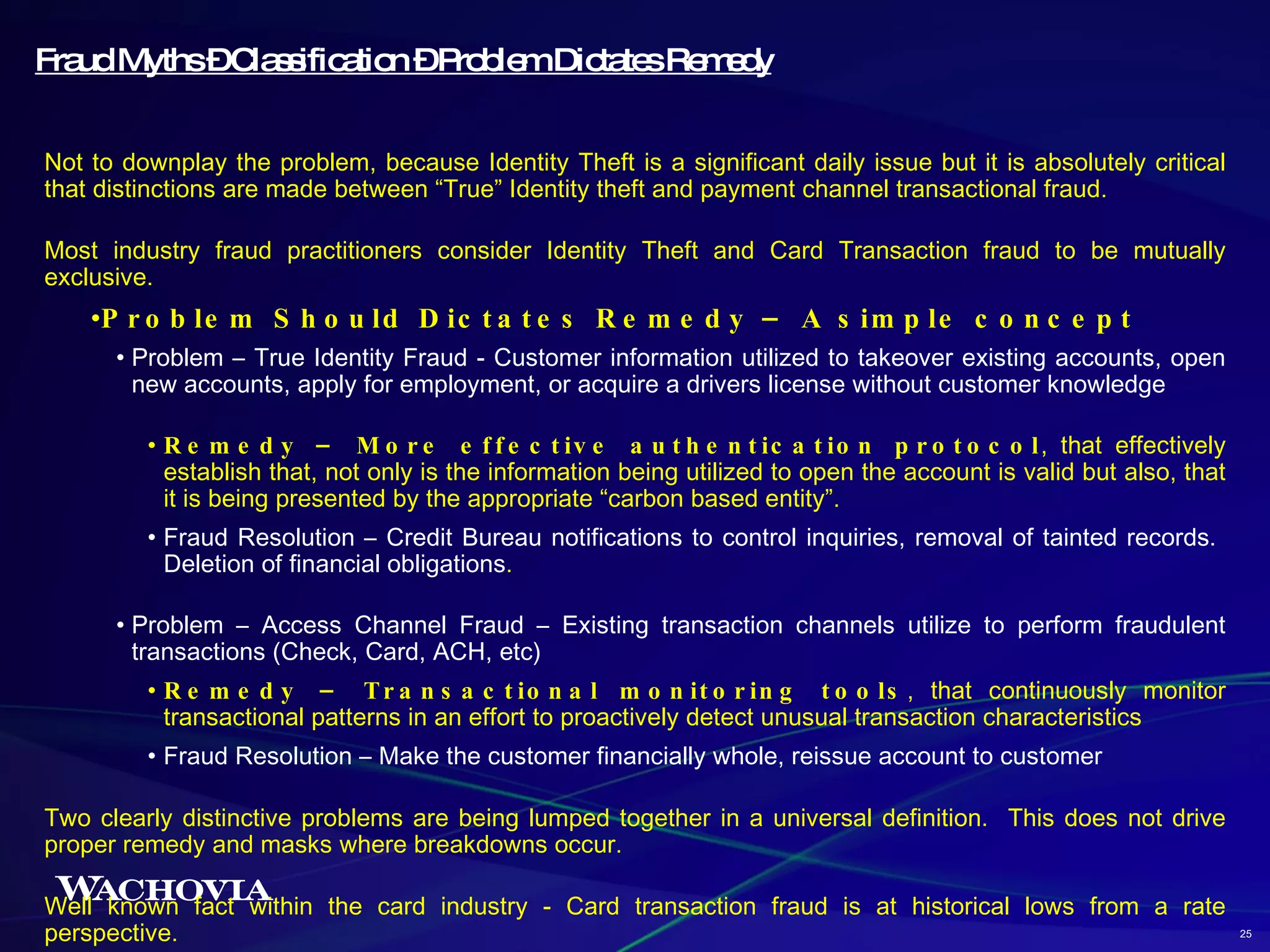 Fraud Myths – Classification – Problem Dictates Remedy Not to downplay the problem, because Identity Theft is a significant daily issue but it is absolutely critical that distinctions are made between “True” Identity theft and payment channel transactional fraud.  Most industry fraud practitioners consider Identity Theft and Card Transaction fraud to be mutually exclusive. Problem Should Dictates Remedy – A simple concept Problem – True Identity Fraud - Customer information utilized to takeover existing accounts, open new accounts, apply for employment, or acquire a drivers license without customer knowledge Remedy – More effective authentication protocol , that effectively establish that, not only is the information being utilized to open the account is valid but also, that it is being presented by the appropriate “carbon based entity”. Fraud Resolution – Credit Bureau notifications to control inquiries, removal of tainted records.  Deletion of financial obligations . Problem – Access Channel Fraud – Existing transaction channels utilize to perform fraudulent transactions (Check, Card, ACH, etc) Remedy – Transactional monitoring tools , that continuously monitor transactional patterns in an effort to proactively detect unusual transaction characteristics Fraud Resolution – Make the customer financially whole, reissue account to customer Two clearly distinctive problems are being lumped together in a universal definition.  This does not drive proper remedy and masks where breakdowns occur. Well known fact within the card industry - Card transaction fraud is at historical lows from a rate perspective.  25 