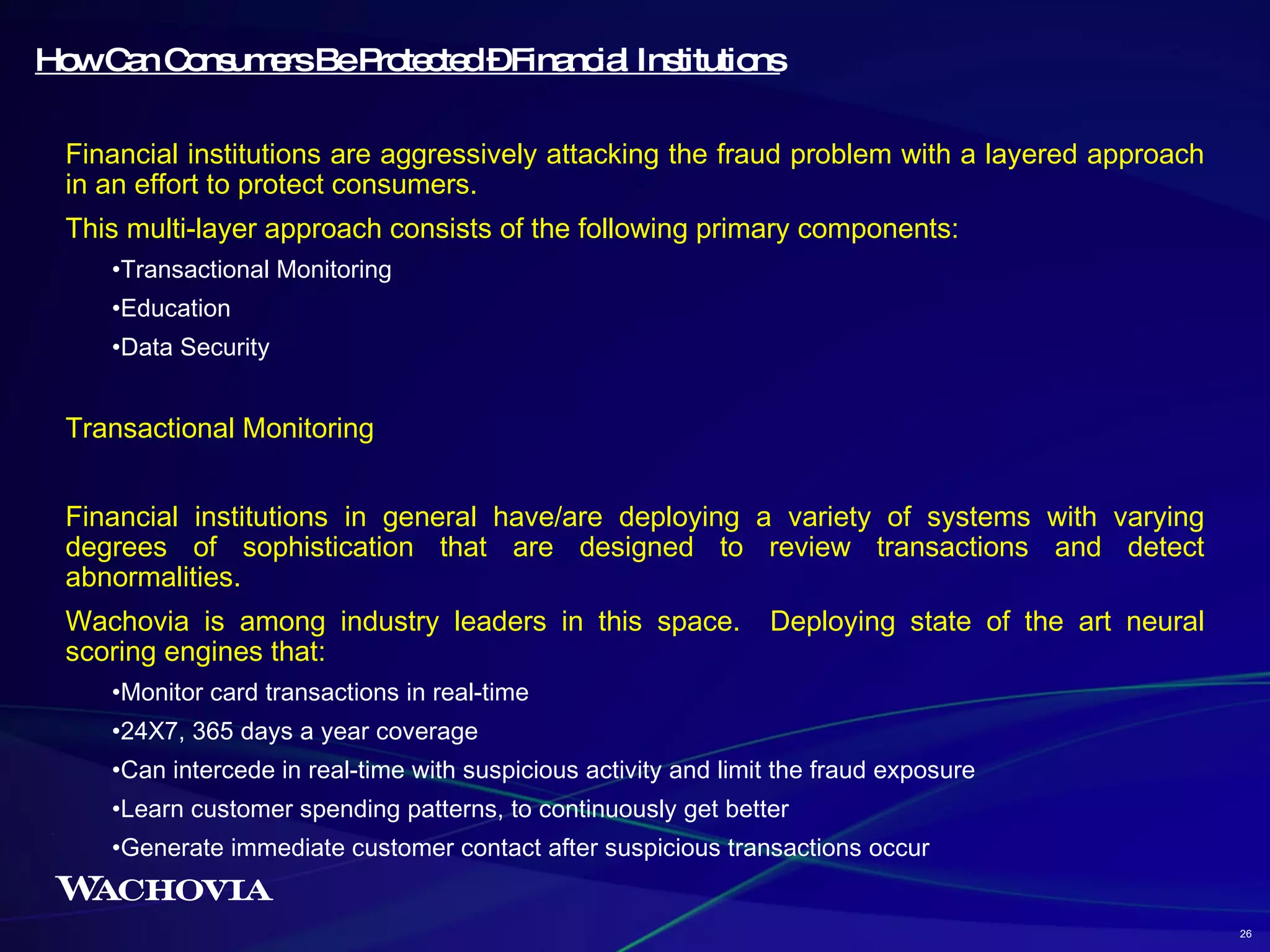 How Can Consumers Be Protected – Financial Institutions Financial institutions are aggressively attacking the fraud problem with a layered approach in an effort to protect consumers.  This multi-layer approach consists of the following primary components: Transactional Monitoring Education Data Security Transactional Monitoring Financial institutions in general have/are deploying a variety of systems with varying degrees of sophistication that are designed to review transactions and detect abnormalities. Wachovia is among industry leaders in this space.  Deploying state of the art neural scoring engines that: Monitor card transactions in real-time 24X7, 365 days a year coverage Can intercede in real-time with suspicious activity and limit the fraud exposure Learn customer spending patterns, to continuously get better Generate immediate customer contact after suspicious transactions occur 26 