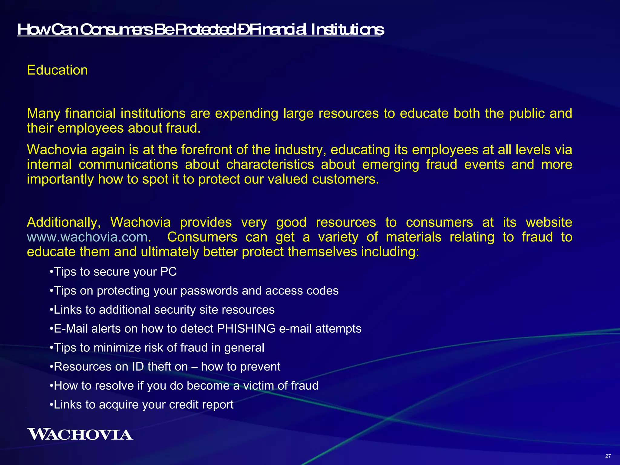How Can Consumers Be Protected – Financial Institutions Education Many financial institutions are expending large resources to educate both the public and their employees about fraud.  Wachovia again is at the forefront of the industry, educating its employees at all levels via internal communications about characteristics about emerging fraud events and more importantly how to spot it to protect our valued customers. Additionally, Wachovia provides very good resources to consumers at its website  www.wachovia.com .  Consumers can get a variety of materials relating to fraud to educate them and ultimately better protect themselves including: Tips to secure your PC Tips on protecting your passwords and access codes Links to additional security site resources E-Mail alerts on how to detect PHISHING e-mail attempts Tips to minimize risk of fraud in general Resources on ID theft on – how to prevent How to resolve if you do become a victim of fraud Links to acquire your credit report 27 