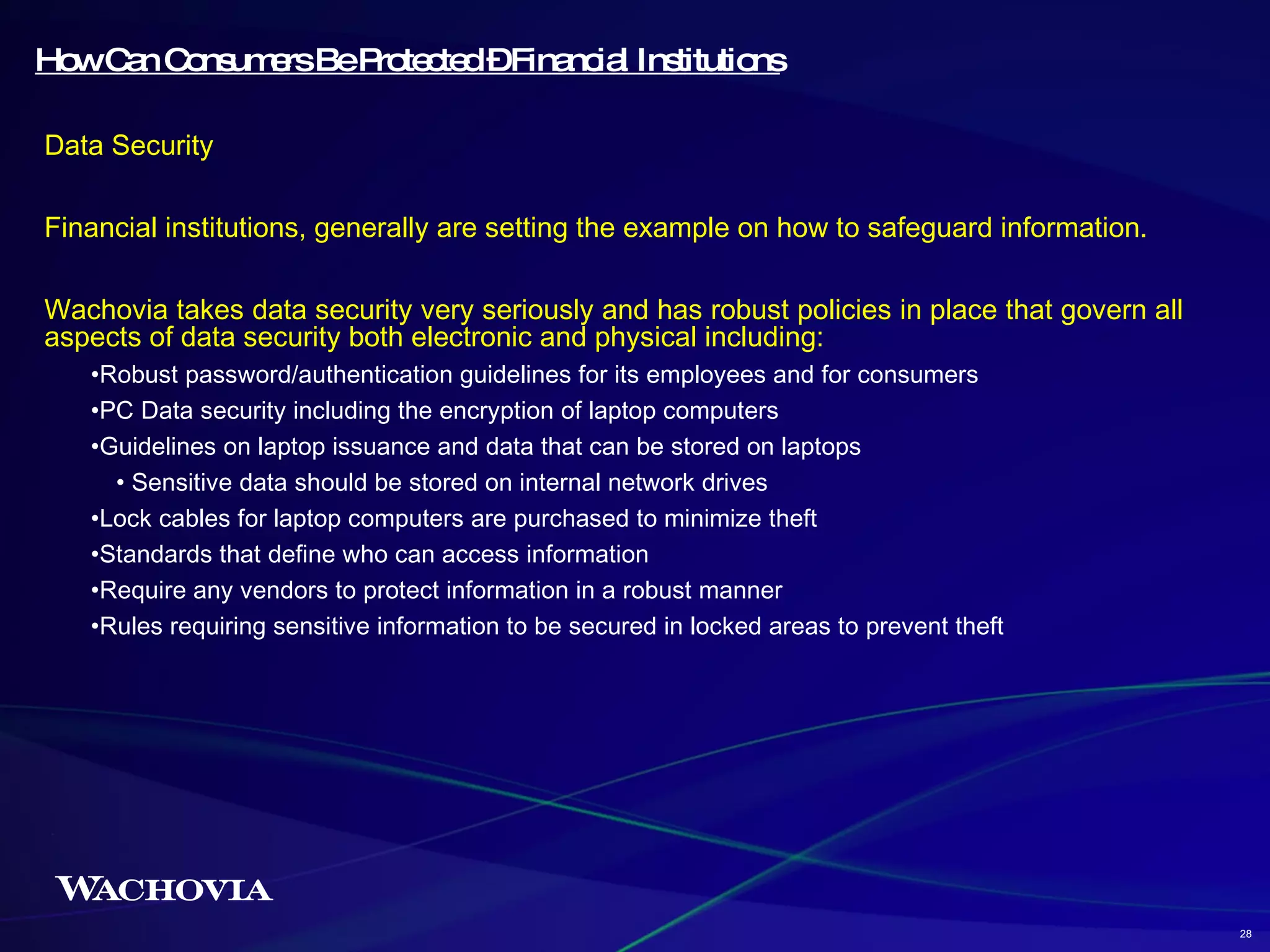 How Can Consumers Be Protected – Financial Institutions Data Security Financial institutions, generally are setting the example on how to safeguard information. Wachovia takes data security very seriously and has robust policies in place that govern all aspects of data security both electronic and physical including: Robust password/authentication guidelines for its employees and for consumers PC Data security including the encryption of laptop computers Guidelines on laptop issuance and data that can be stored on laptops Sensitive data should be stored on internal network drives Lock cables for laptop computers are purchased to minimize theft Standards that define who can access information Require any vendors to protect information in a robust manner Rules requiring sensitive information to be secured in locked areas to prevent theft 28 