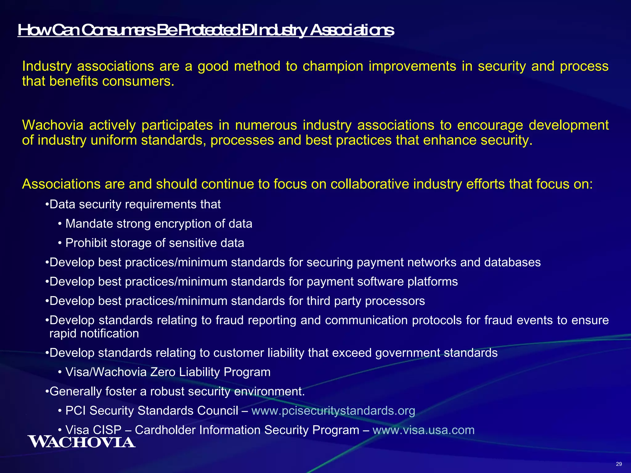 How Can Consumers Be Protected – Industry Associations Industry associations are a good method to champion improvements in security and process that benefits consumers. Wachovia actively participates in numerous industry associations to encourage development of industry uniform standards, processes and best practices that enhance security. Associations are and should continue to focus on collaborative industry efforts that focus on: Data security requirements that Mandate strong encryption of data Prohibit storage of sensitive data Develop best practices/minimum standards for securing payment networks and databases Develop best practices/minimum standards for payment software platforms Develop best practices/minimum standards for third party processors Develop standards relating to fraud reporting and communication protocols for fraud events to ensure rapid notification Develop standards relating to customer liability that exceed government standards Visa/Wachovia Zero Liability Program  Generally foster a robust security environment. PCI Security Standards Council –  www.pcisecuritystandards.org Visa CISP – Cardholder Information Security Program –  www.visa.usa.com 29 