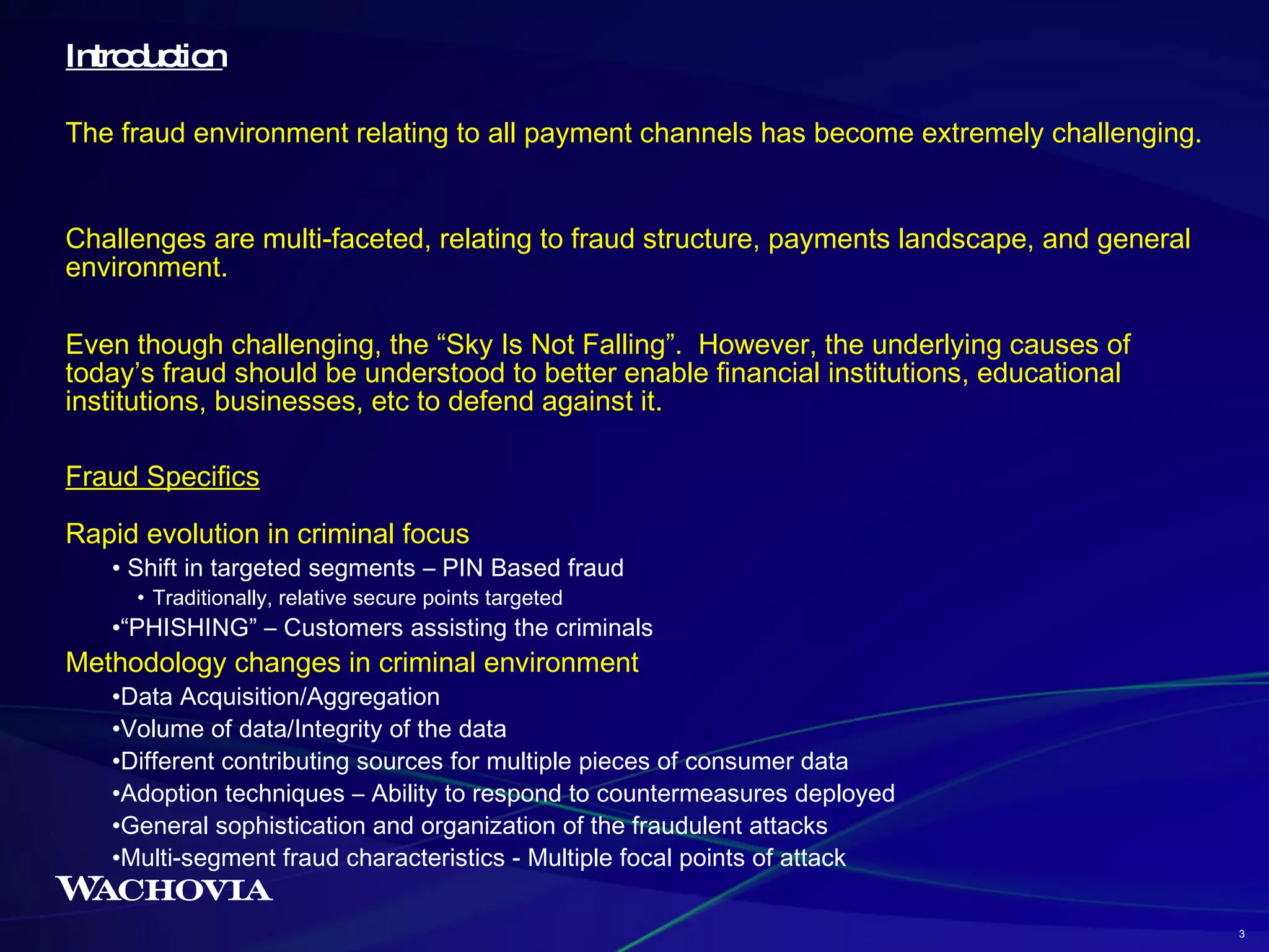 Introduction The fraud environment relating to all payment channels has become extremely challenging.  Challenges are multi-faceted, relating to fraud structure, payments landscape, and general environment. Even though challenging, the “Sky Is Not Falling”.  However, the underlying causes of today’s fraud should be understood to better enable financial institutions, educational institutions, businesses, etc to defend against it. Fraud Specifics Rapid evolution in criminal focus Shift in targeted segments – PIN Based fraud Traditionally, relative secure points targeted “ PHISHING” – Customers assisting the criminals Methodology changes in criminal environment Data Acquisition/Aggregation Volume of data/Integrity of the data Different contributing sources for multiple pieces of consumer data Adoption techniques – Ability to respond to countermeasures deployed General sophistication and organization of the fraudulent attacks Multi-segment fraud characteristics - Multiple focal points of attack 3 