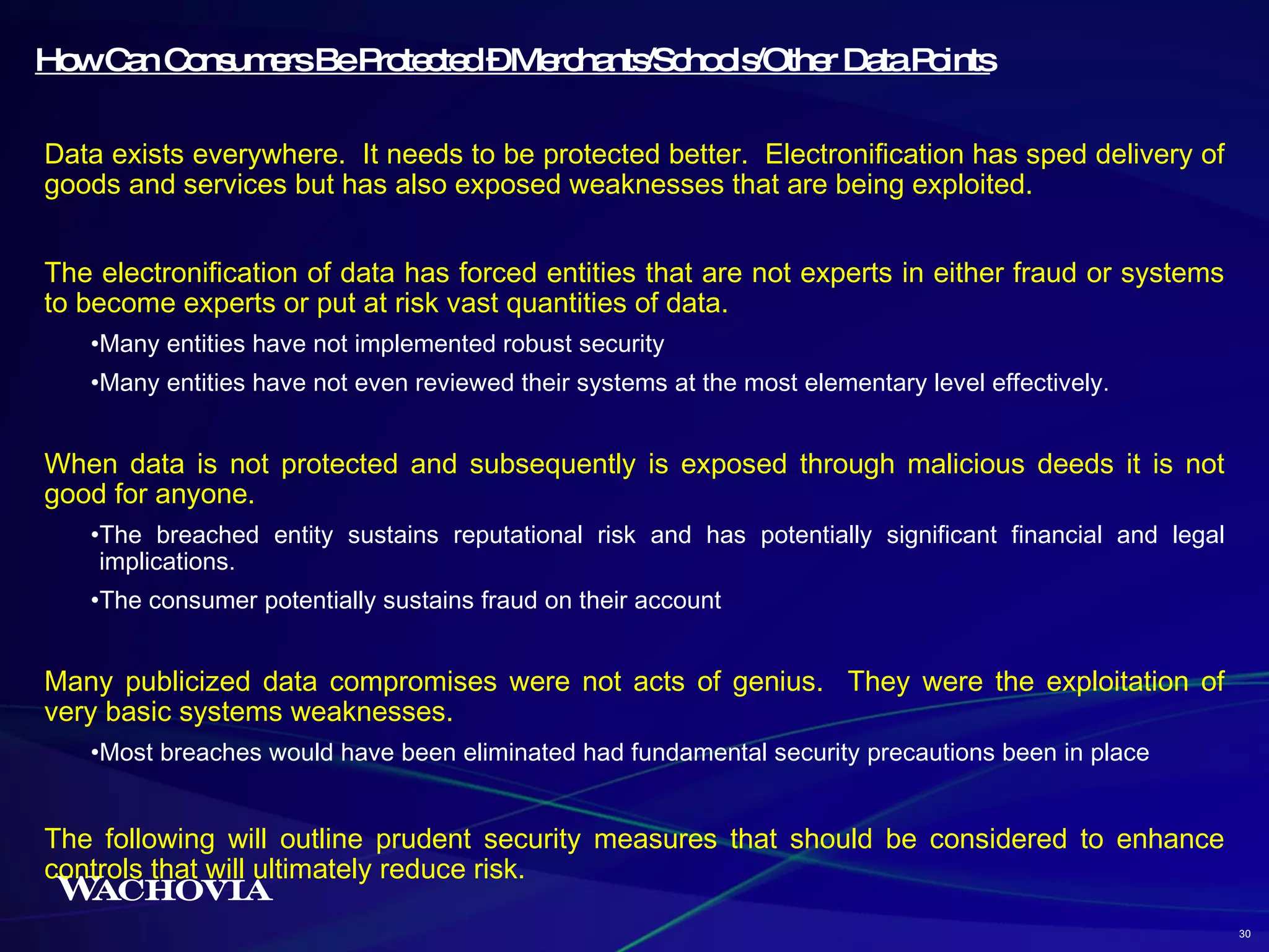 How Can Consumers Be Protected – Merchants/Schools/Other Data Points Data exists everywhere.  It needs to be protected better.  Electronification has sped delivery of goods and services but has also exposed weaknesses that are being exploited. The electronification of data has forced entities that are not experts in either fraud or systems to become experts or put at risk vast quantities of data. Many entities have not implemented robust security Many entities have not even reviewed their systems at the most elementary level effectively.  When data is not protected and subsequently is exposed through malicious deeds it is not good for anyone.  The breached entity sustains reputational risk and has potentially significant financial and legal implications. The consumer potentially sustains fraud on their account  Many publicized data compromises were not acts of genius.  They were the exploitation of very basic systems weaknesses.  Most breaches would have been eliminated had fundamental security precautions been in place The following will outline prudent security measures that should be considered to enhance controls that will ultimately reduce risk. 30 