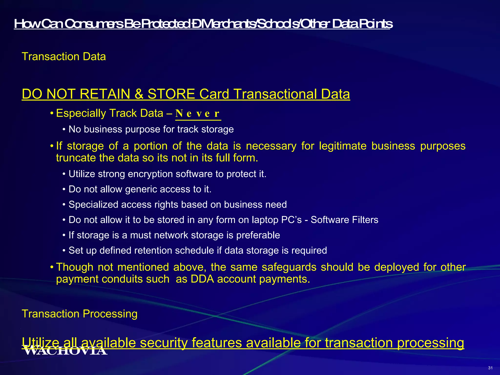 How Can Consumers Be Protected – Merchants/Schools/Other Data Points Transaction Data DO NOT RETAIN & STORE Card Transactional Data Especially Track Data –  Never No business purpose for track storage If storage of a portion of the data is necessary for legitimate business purposes truncate the data so its not in its full form. Utilize strong encryption software to protect it. Do not allow generic access to it.  Specialized access rights based on business need Do not allow it to be stored in any form on laptop PC’s - Software Filters If storage is a must network storage is preferable Set up defined retention schedule if data storage is required Though not mentioned above, the same safeguards should be deployed for other payment conduits such  as DDA account payments. Transaction Processing  Utilize all available security features available for transaction processing 31 