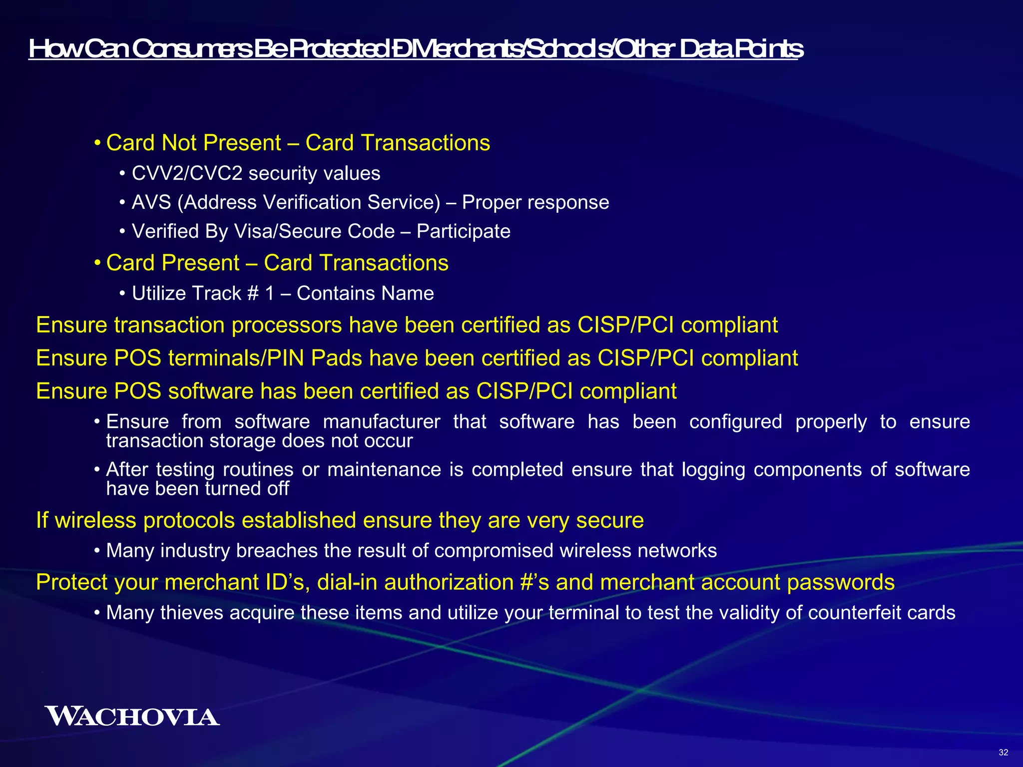 How Can Consumers Be Protected – Merchants/Schools/Other Data Points Card Not Present – Card Transactions CVV2/CVC2 security values AVS (Address Verification Service) – Proper response Verified By Visa/Secure Code – Participate Card Present – Card Transactions Utilize Track # 1 – Contains Name Ensure transaction processors have been certified as CISP/PCI compliant Ensure POS terminals/PIN Pads have been certified as CISP/PCI compliant Ensure POS software has been certified as CISP/PCI compliant Ensure from software manufacturer that software has been configured properly to ensure transaction storage does not occur After testing routines or maintenance is completed ensure that logging components of software have been turned off If wireless protocols established ensure they are very secure Many industry breaches the result of compromised wireless networks Protect your merchant ID’s, dial-in authorization #’s and merchant account passwords Many thieves acquire these items and utilize your terminal to test the validity of counterfeit cards 32 