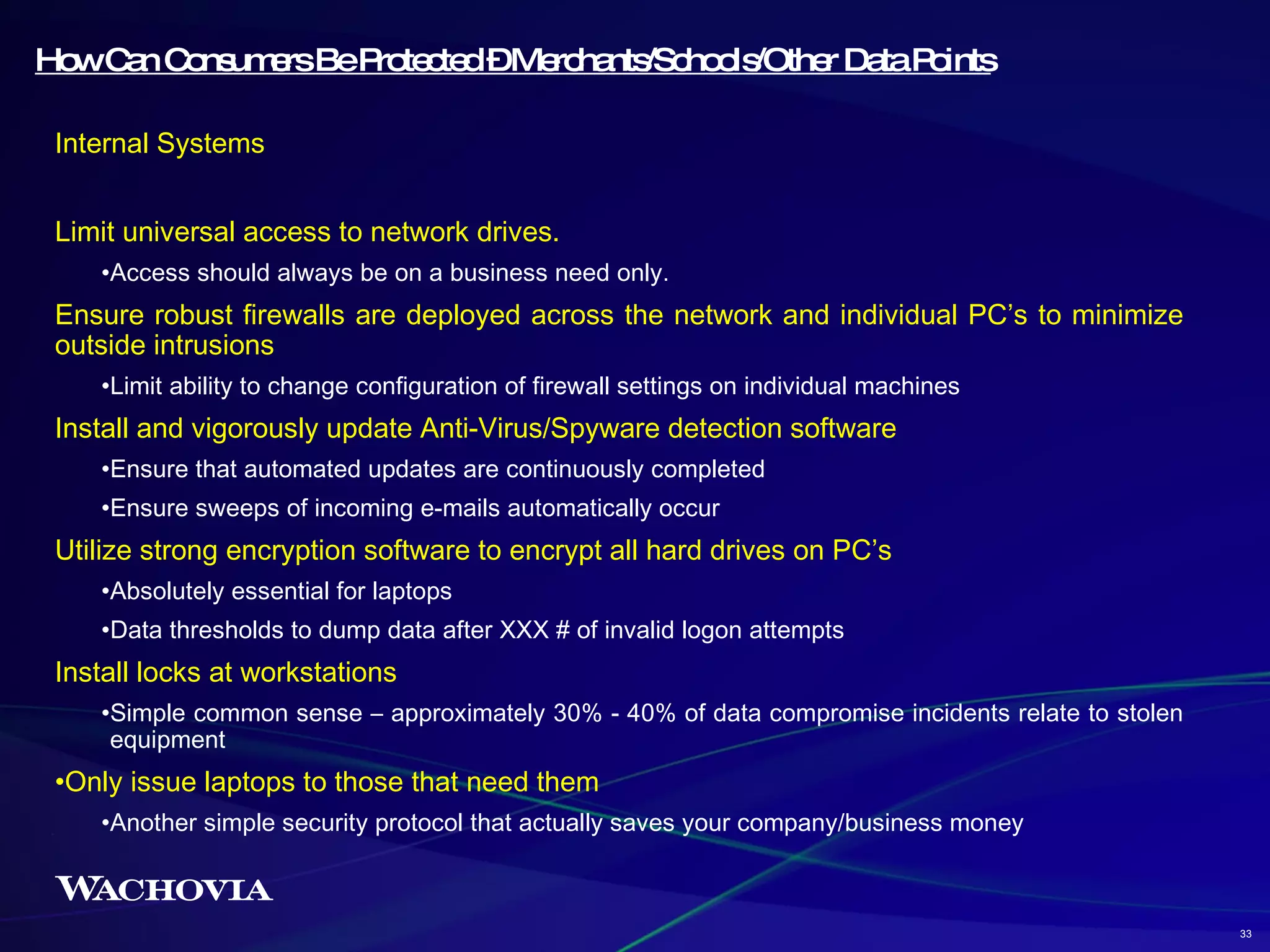 How Can Consumers Be Protected – Merchants/Schools/Other Data Points Internal Systems Limit universal access to network drives. Access should always be on a business need only. Ensure robust firewalls are deployed across the network and individual PC’s to minimize outside intrusions Limit ability to change configuration of firewall settings on individual machines Install and vigorously update Anti-Virus/Spyware detection software Ensure that automated updates are continuously completed Ensure sweeps of incoming e-mails automatically occur Utilize strong encryption software to encrypt all hard drives on PC’s Absolutely essential for laptops Data thresholds to dump data after XXX # of invalid logon attempts Install locks at workstations  Simple common sense – approximately 30% - 40% of data compromise incidents relate to stolen equipment Only issue laptops to those that need them Another simple security protocol that actually saves your company/business money 33 