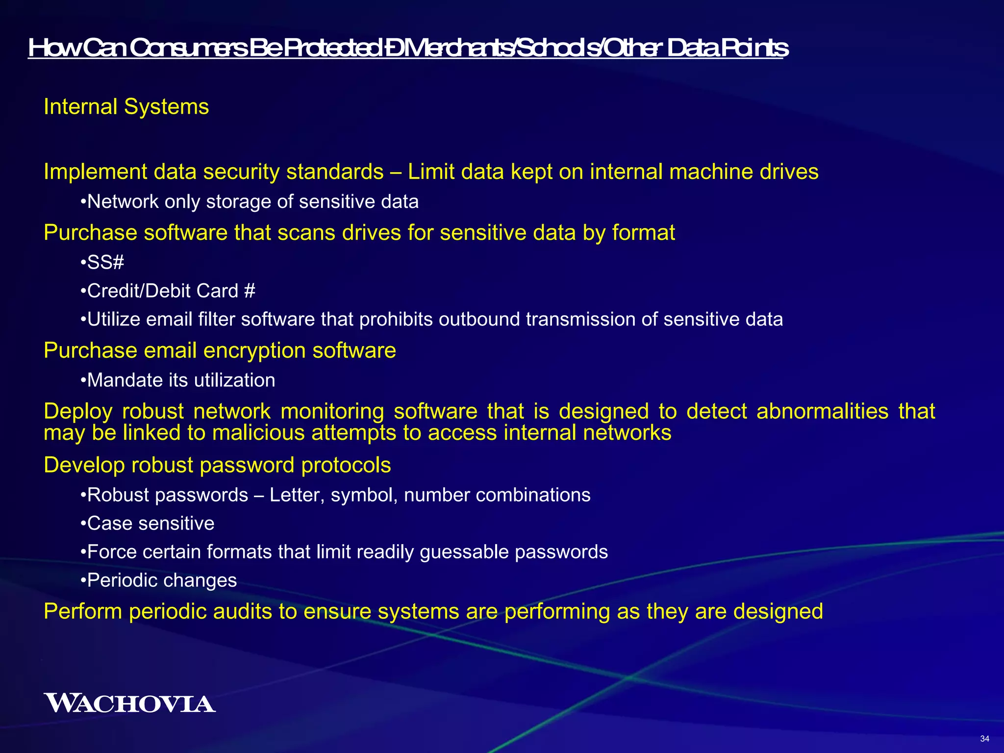 How Can Consumers Be Protected – Merchants/Schools/Other Data Points Internal Systems Implement data security standards – Limit data kept on internal machine drives Network only storage of sensitive data Purchase software that scans drives for sensitive data by format SS# Credit/Debit Card # Utilize email filter software that prohibits outbound transmission of sensitive data  Purchase email encryption software Mandate its utilization Deploy robust network monitoring software that is designed to detect abnormalities that may be linked to malicious attempts to access internal networks Develop robust password protocols Robust passwords – Letter, symbol, number combinations Case sensitive Force certain formats that limit readily guessable passwords Periodic changes Perform periodic audits to ensure systems are performing as they are designed 34 
