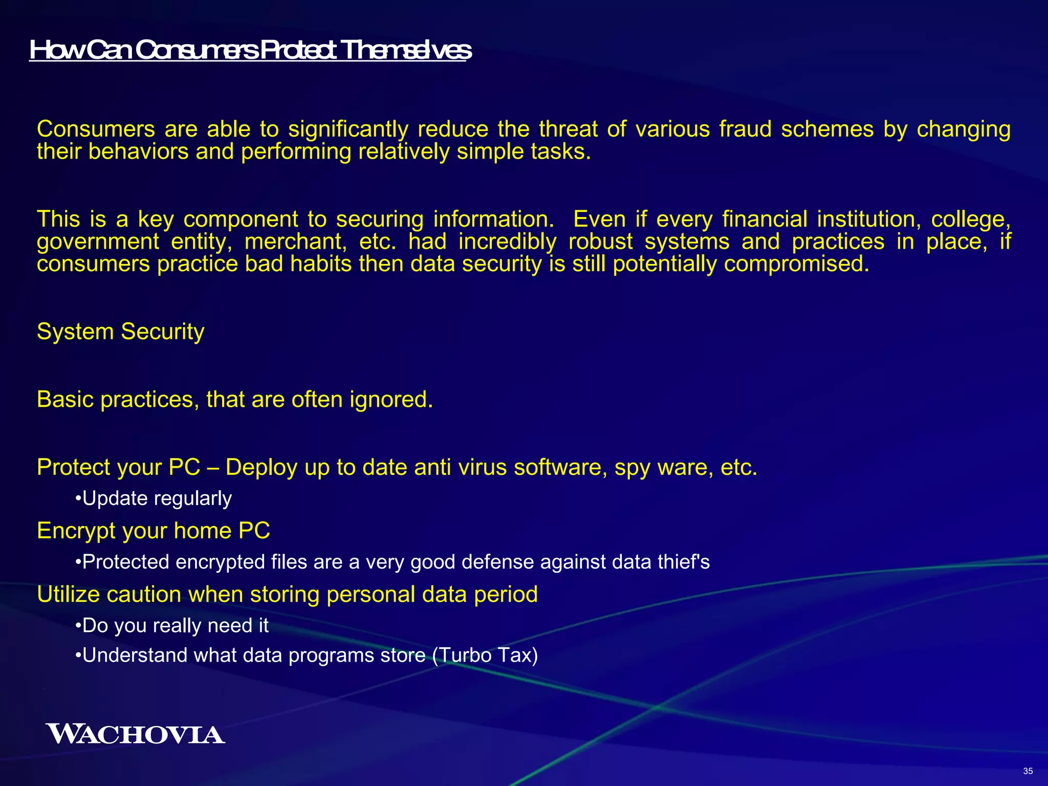 How Can Consumers Protect Themselves Consumers are able to significantly reduce the threat of various fraud schemes by changing their behaviors and performing relatively simple tasks. This is a key component to securing information.  Even if every financial institution, college, government entity, merchant, etc. had incredibly robust systems and practices in place, if consumers practice bad habits then data security is still potentially compromised.  System Security Basic practices, that are often ignored. Protect your PC – Deploy up to date anti virus software, spy ware, etc. Update regularly Encrypt your home PC Protected encrypted files are a very good defense against data thief's Utilize caution when storing personal data period Do you really need it Understand what data programs store (Turbo Tax) 35 