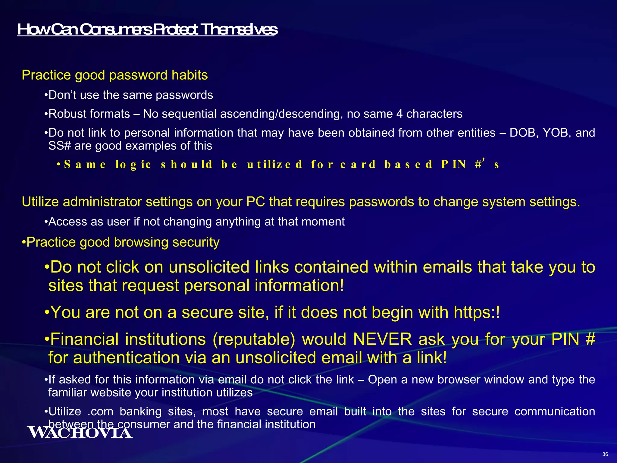 How Can Consumers Protect Themselves Practice good password habits Don’t use the same passwords Robust formats – No sequential ascending/descending, no same 4 characters Do not link to personal information that may have been obtained from other entities – DOB, YOB, and SS# are good examples of this Same logic should be utilized for card based PIN #’s Utilize administrator settings on your PC that requires passwords to change system settings. Access as user if not changing anything at that moment Practice good browsing security Do not click on unsolicited links contained within emails that take you to sites that request personal information! You are not on a secure site, if it does not begin with https:! Financial institutions (reputable) would NEVER ask you for your PIN # for authentication via an unsolicited email with a link! If asked for this information via email do not click the link – Open a new browser window and type the familiar website your institution utilizes Utilize .com banking sites, most have secure email built into the sites for secure communication between the consumer and the financial institution 36 