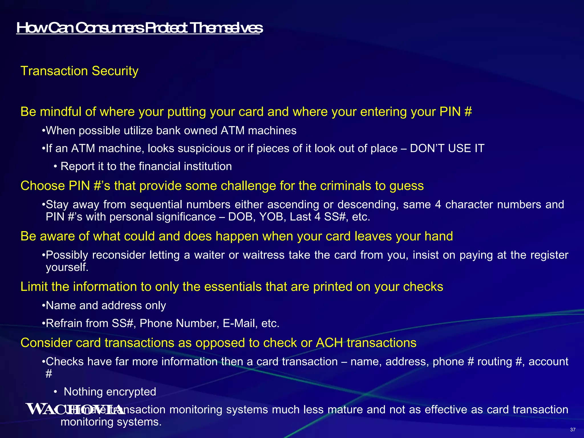 How Can Consumers Protect Themselves Transaction Security Be mindful of where your putting your card and where your entering your PIN # When possible utilize bank owned ATM machines If an ATM machine, looks suspicious or if pieces of it look out of place – DON’T USE IT Report it to the financial institution Choose PIN #’s that provide some challenge for the criminals to guess Stay away from sequential numbers either ascending or descending, same 4 character numbers and  PIN #’s with personal significance – DOB, YOB, Last 4 SS#, etc. Be aware of what could and does happen when your card leaves your hand Possibly reconsider letting a waiter or waitress take the card from you, insist on paying at the register yourself. Limit the information to only the essentials that are printed on your checks Name and address only Refrain from SS#, Phone Number, E-Mail, etc. Consider card transactions as opposed to check or ACH transactions Checks have far more information then a card transaction – name, address, phone # routing #, account # Nothing encrypted Ultimate transaction monitoring systems much less mature and not as effective as card transaction monitoring systems. 37 