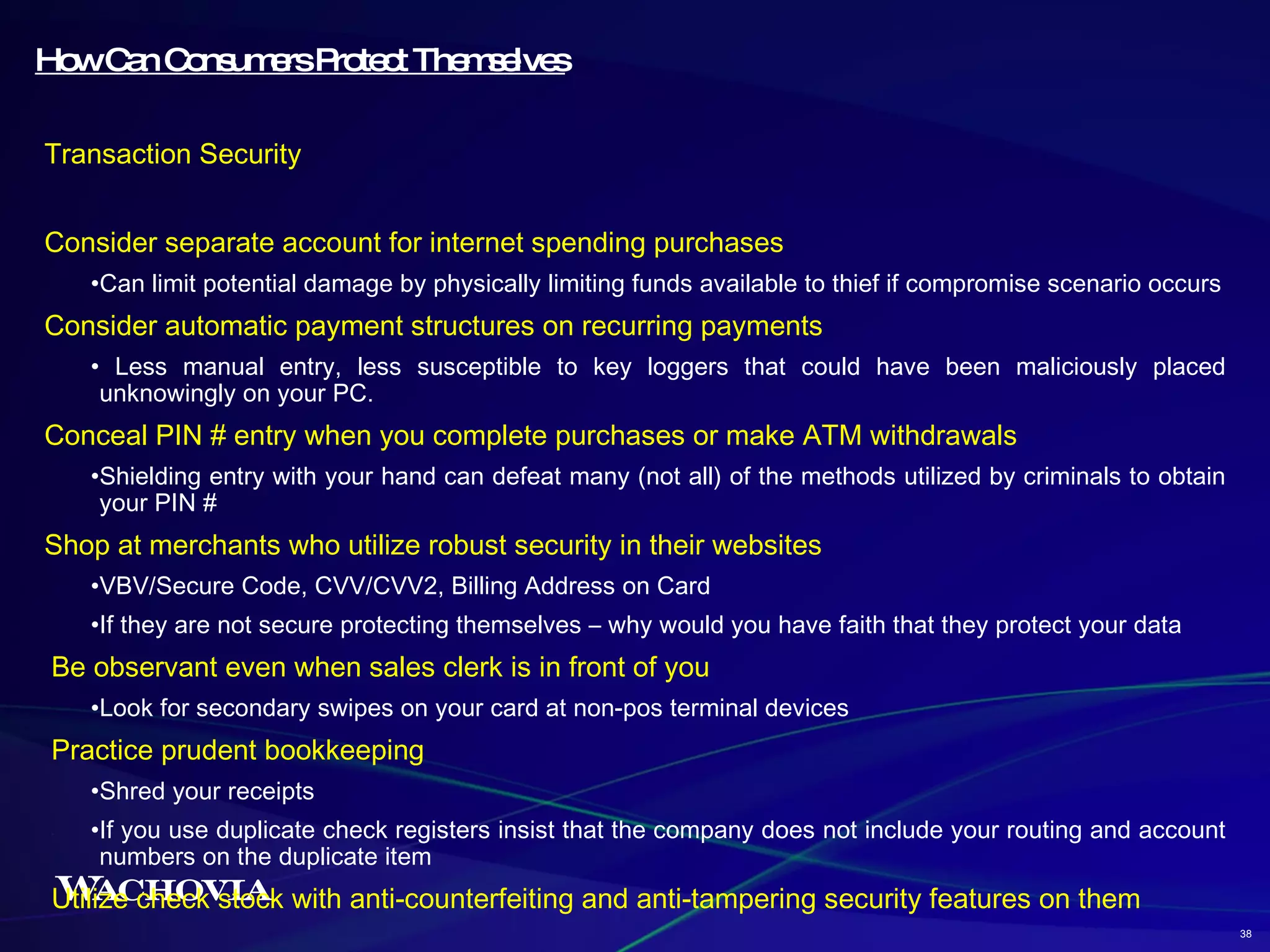How Can Consumers Protect Themselves Transaction Security Consider separate account for internet spending purchases Can limit potential damage by physically limiting funds available to thief if compromise scenario occurs Consider automatic payment structures on recurring payments Less manual entry, less susceptible to key loggers that could have been maliciously placed unknowingly on your PC. Conceal PIN # entry when you complete purchases or make ATM withdrawals Shielding entry with your hand can defeat many (not all) of the methods utilized by criminals to obtain your PIN # Shop at merchants who utilize robust security in their websites VBV/Secure Code, CVV/CVV2, Billing Address on Card If they are not secure protecting themselves – why would you have faith that they protect your data Be observant even when sales clerk is in front of you Look for secondary swipes on your card at non-pos terminal devices Practice prudent bookkeeping Shred your receipts If you use duplicate check registers insist that the company does not include your routing and account numbers on the duplicate item Utilize check stock with anti-counterfeiting and anti-tampering security features on them 38 