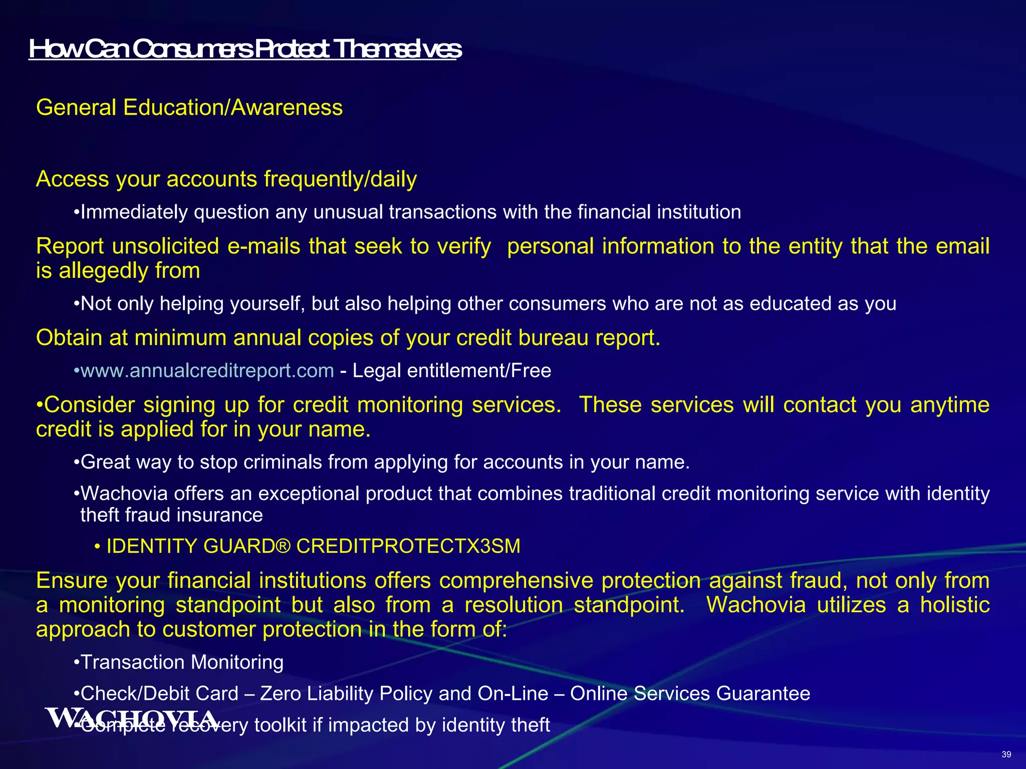 How Can Consumers Protect Themselves General Education/Awareness Access your accounts frequently/daily Immediately question any unusual transactions with the financial institution Report unsolicited e-mails that seek to verify  personal information to the entity that the email is allegedly from Not only helping yourself, but also helping other consumers who are not as educated as you Obtain at minimum annual copies of your credit bureau report. www.annualcreditreport.com  - Legal entitlement/Free Consider signing up for credit monitoring services.  These services will contact you anytime credit is applied for in your name. Great way to stop criminals from applying for accounts in your name. Wachovia offers an exceptional product that combines traditional credit monitoring service with identity theft fraud insurance IDENTITY GUARD® CREDITPROTECTX3SM Ensure your financial institutions offers comprehensive protection against fraud, not only from a monitoring standpoint but also from a resolution standpoint.  Wachovia utilizes a holistic approach to customer protection in the form of: Transaction Monitoring Check/Debit Card – Zero Liability Policy and On-Line – Online Services Guarantee Complete recovery toolkit if impacted by identity theft 39 