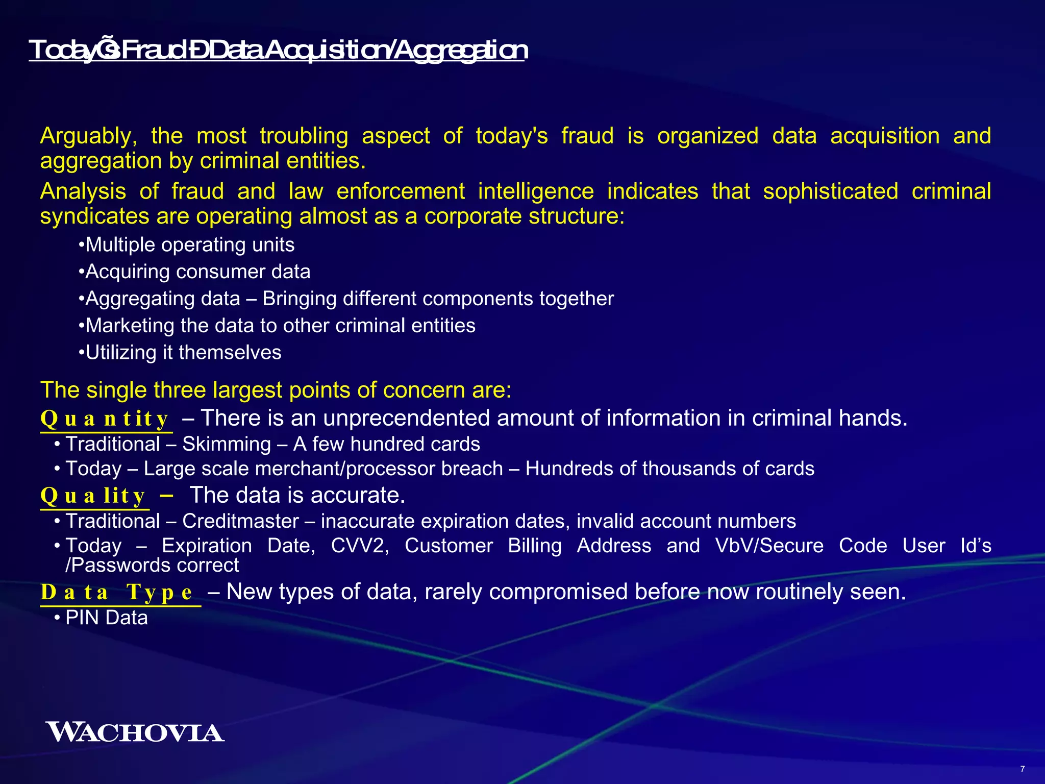 Arguably, the most troubling aspect of today's fraud is organized data acquisition and aggregation by criminal entities. Analysis of fraud and law enforcement intelligence indicates that sophisticated criminal syndicates are operating almost as a corporate structure: Multiple operating units Acquiring consumer data Aggregating data – Bringing different components together Marketing the data to other criminal entities Utilizing it themselves  Today’s Fraud – Data Acquisition/Aggregation The single three largest points of concern are: Quantity   – There is an unprecendented amount of information in criminal hands. Traditional – Skimming – A few hundred cards Today – Large scale merchant/processor breach – Hundreds of thousands of cards Quality  –  The data is accurate.  Traditional – Creditmaster – inaccurate expiration dates, invalid account numbers Today – Expiration Date, CVV2, Customer Billing Address and VbV/Secure Code User Id’s /Passwords correct Data Type  – New types of data, rarely compromised before now routinely seen. PIN Data  7 