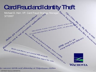 Card Fraud and Identity Theft Michael D. Herr, VP, Card Fraud Strategy Manager 3/7/2007 Cyber Crime Hits the Big Time in 2006 Experts Say 2007 Will Be Even More Treacherous Online job scammers steal millions Elaborate con is 'out of control,' authorities say Debit card thieves get around PIN obstacle Wave of ATM fraud indicates criminals have upped the ante Easy check fraud technique draws scrutiny Ever written a check? Your account could be targeted, too Ameritrade warns 200,000 clients of lost data Account information, including SSNs, on missing tape ATMs may be an easy target for thieves  Police uncover debit-card skimming at Calgary gas station  1 