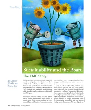 Case Study | Sustainability




                           Sustainability and the Board
                           The EMC Story
                          EMC Corp., based in Hopkinton, Mass., is a global           sustainability is a new concept; others have been
By Kathrin                leader in providing information infrastructure and vir-     engaged in addressing sustainability concerns for
Winkler and               tual infrastructure technologies, solutions and services.   years.
Rachel Lee                Its mission is to lead people and organizations on the         Many of EMC’s sustainability initiatives have
                          journey to hybrid cloud computing. EMC’s more than          been in place since our early days—from incorpo‑
                          53,000 employees serve customers in over 80 countries       rating energy efficiency measures in our facilities to
                          and its network of suppliers and partners is distributed    encouraging a culture of volunteerism. Historically,
                          around the globe.                                           these programs were typically driven by individuals
                                                                                      or small groups in disparate functional areas. Now,
                          Sustainability is a cause célèbre these days, with a        EMC has evolved to adopt a more comprehensive,
                                                                                                                                               getty i mages




                          growing number of stakeholders voicing interest in          holistic approach to building a sustainable future
                          learning more about company positions on envi‑              by incorporating sustainability into our business
                          ronmental and social matters. For some companies,           strategy across the company. We have aligned our

36   NACD Directorship March/April 2012
 