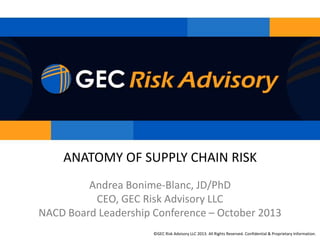 ANATOMY OF SUPPLY CHAIN RISK
Andrea Bonime-Blanc, JD/PhD
CEO, GEC Risk Advisory LLC
NACD Board Leadership Conference – October 2013
©GEC Advisory LLC 2013. All Rights Reserved. Confidential & Proprietary Information.
© GEC RiskRisk Advisory LLC 2013. All Rights Reserved. Confidential& Proprietary Information.

 