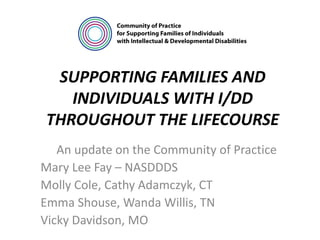 SUPPORTING FAMILIES AND
INDIVIDUALS WITH I/DD
THROUGHOUT THE LIFECOURSE
An update on the Community of Practice
Mary Lee Fay – NASDDDS
Molly Cole, Cathy Adamczyk, CT
Emma Shouse, Wanda Willis, TN
Vicky Davidson, MO
 