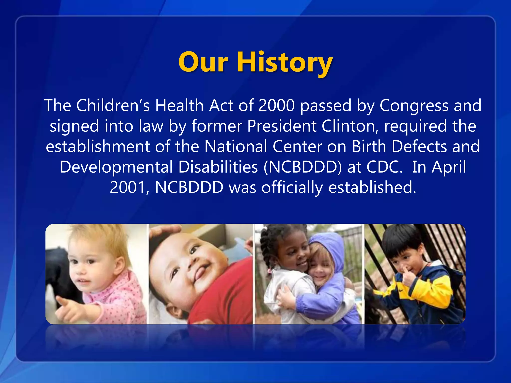 Our History
The Children’s Health Act of 2000 passed by Congress and
signed into law by former President Clinton, required the
establishment of the National Center on Birth Defects and
Developmental Disabilities (NCBDDD) at CDC. In April
2001, NCBDDD was officially established.
 