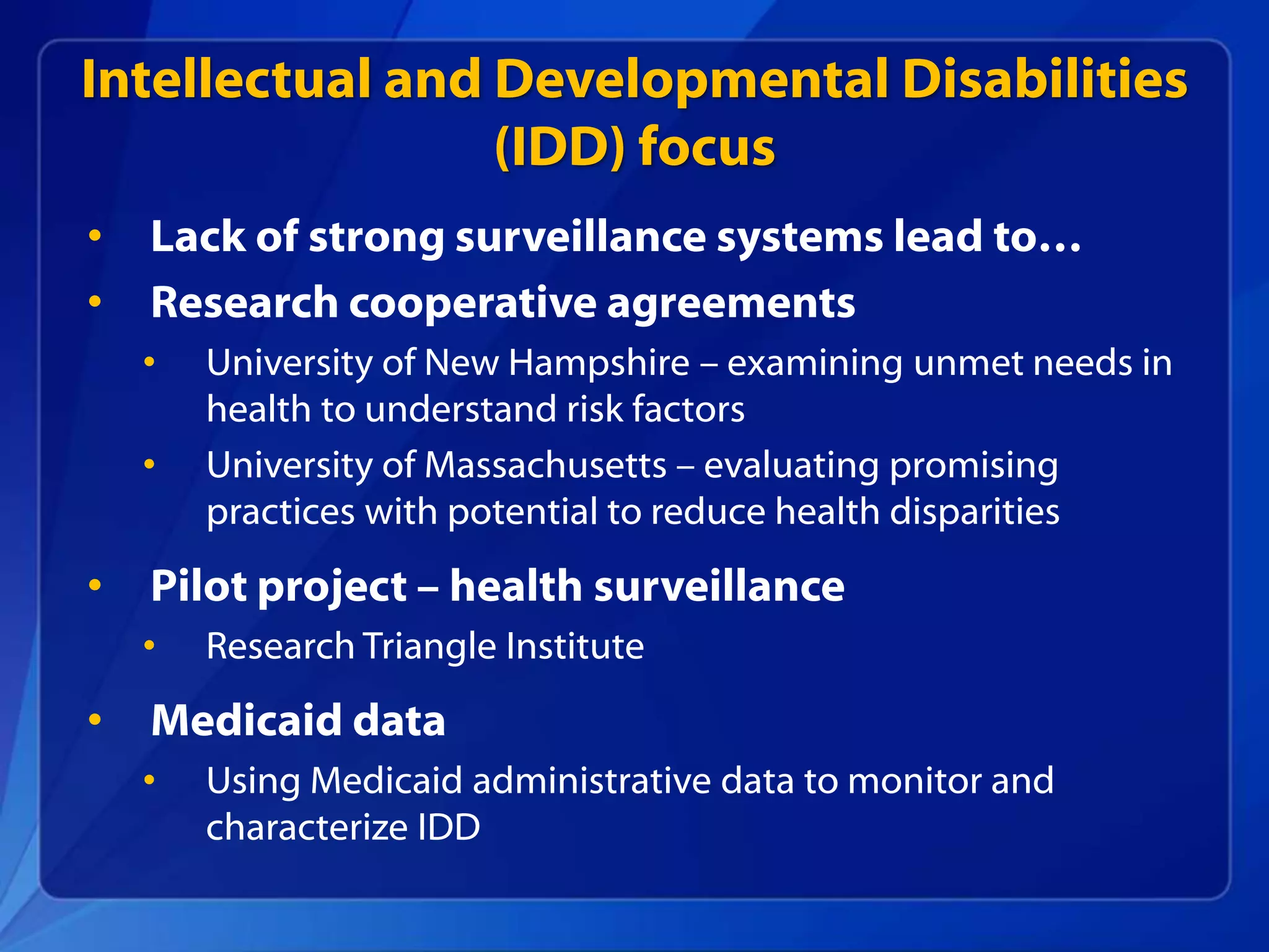 Intellectual and Developmental Disabilities
(IDD) focus
• Lack of strong surveillance systems lead to…
• Research cooperative agreements
• University of New Hampshire – examining unmet needs in
health to understand risk factors
• University of Massachusetts – evaluating promising
practices with potential to reduce health disparities
• Pilot project – health surveillance
• Research Triangle Institute
• Medicaid data
• Using Medicaid administrative data to monitor and
characterize IDD
 