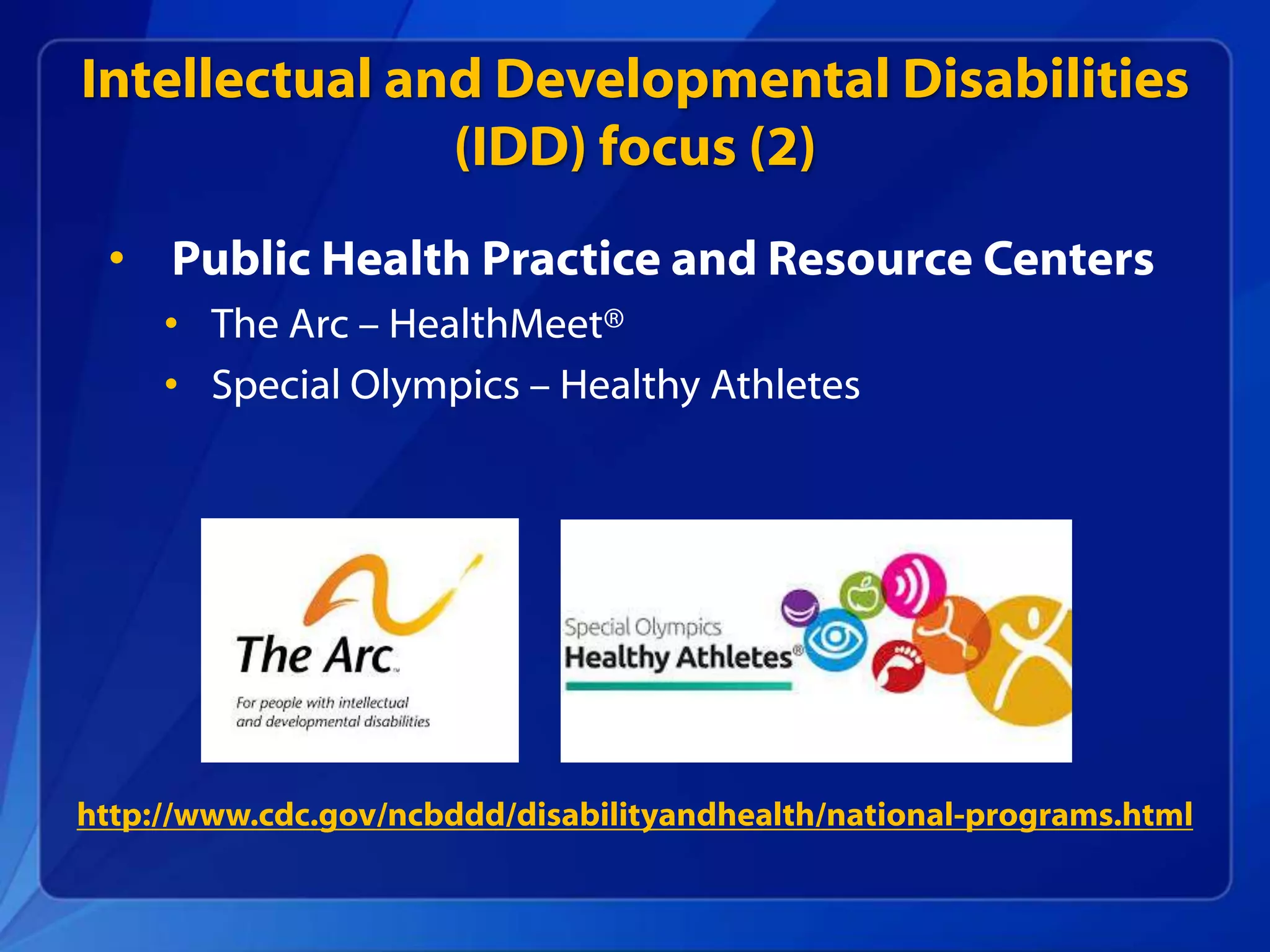 Intellectual and Developmental Disabilities
(IDD) focus (2)
• Public Health Practice and Resource Centers
• The Arc – HealthMeet®
• Special Olympics – Healthy Athletes
http://www.cdc.gov/ncbddd/disabilityandhealth/national-programs.html
 