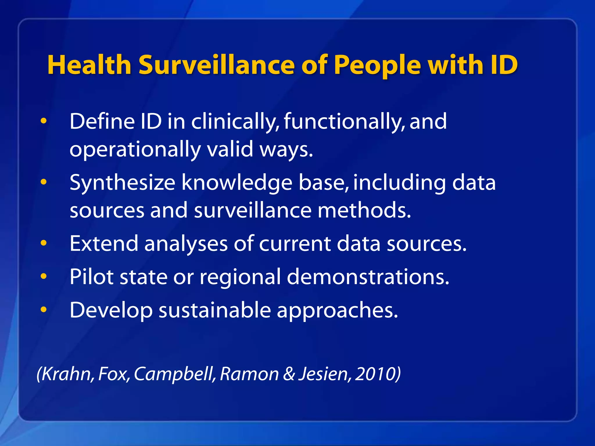 Health Surveillance of People with ID
• Define ID in clinically, functionally, and
operationally valid ways.
• Synthesize knowledge base,including data
sources and surveillance methods.
• Extend analyses of current data sources.
• Pilot state or regional demonstrations.
• Develop sustainable approaches.
(Krahn,Fox,Campbell,Ramon & Jesien,2010)
 