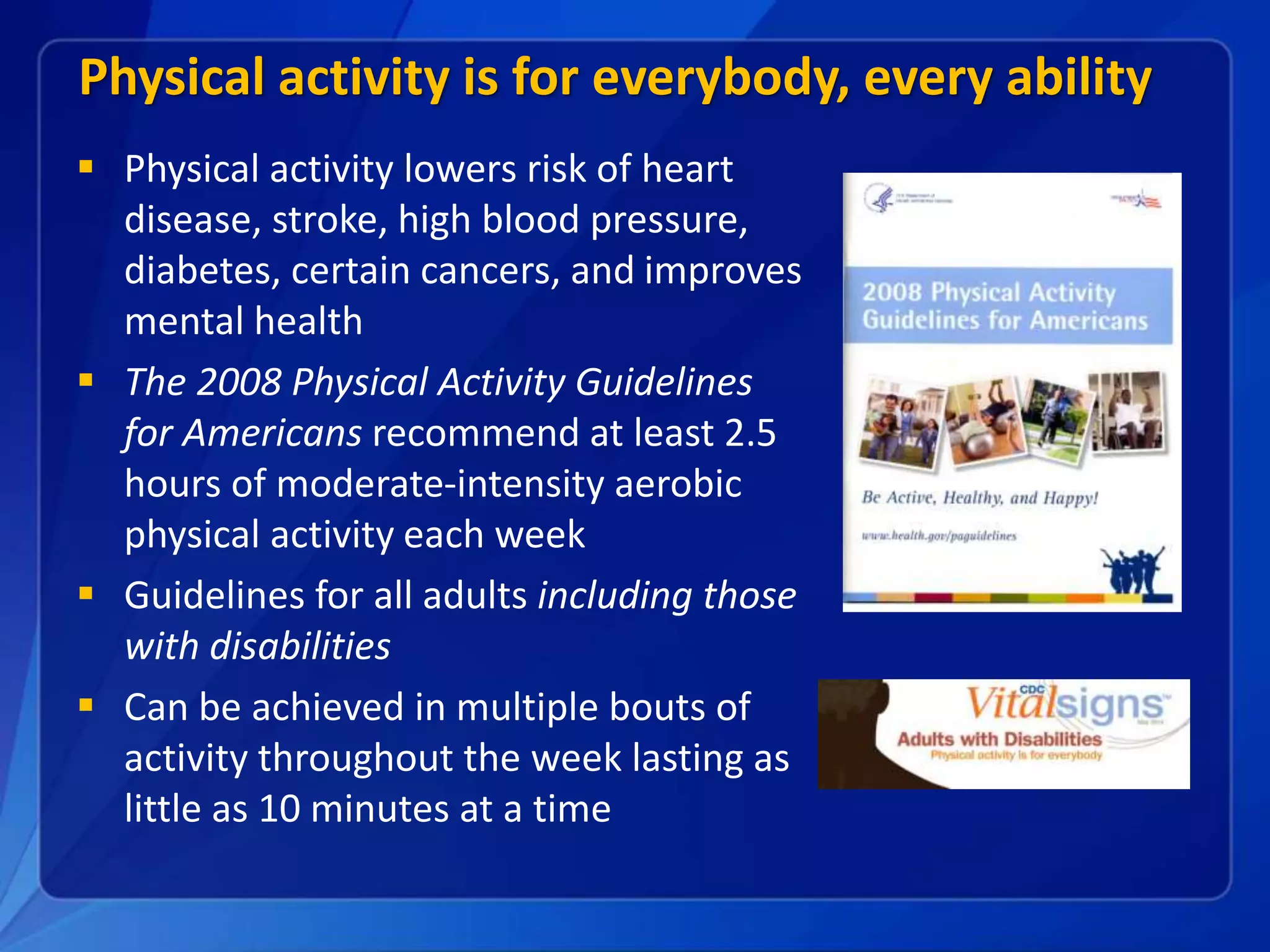 Physical activity is for everybody, every ability
• Level Bullet
• Third Level
Bullet
 Physical activity lowers risk of heart
disease, stroke, high blood pressure,
diabetes, certain cancers, and improves
mental health
 The 2008 Physical Activity Guidelines
for Americans recommend at least 2.5
hours of moderate-intensity aerobic
physical activity each week
 Guidelines for all adults including those
with disabilities
 Can be achieved in multiple bouts of
activity throughout the week lasting as
little as 10 minutes at a time
 