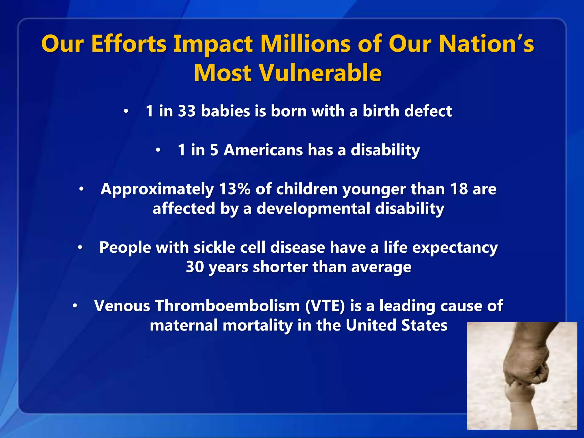 Our Efforts Impact Millions of Our Nation’s
Most Vulnerable
• 1 in 33 babies is born with a birth defect
• 1 in 5 Americans has a disability
• Approximately 13% of children younger than 18 are
affected by a developmental disability
• People with sickle cell disease have a life expectancy
30 years shorter than average
• Venous Thromboembolism (VTE) is a leading cause of
maternal mortality in the United States
 