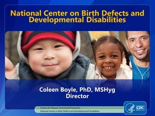 Centers for Disease Control and Prevention
National Center on Birth Defects and Developmental Disabilities
National Center on Birth Defects and
Developmental Disabilities
Coleen Boyle, PhD, MSHyg
Director
 