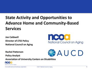 1A non-profit service and advocacy organization © 2011 National Council on Aging
State Activity and Opportunities to
Advance Home and Community-Based
Services
Joe Caldwell
Director of LTSS Policy
National Council on Aging
Rachel Patterson
Policy Analyst
Association of University Centers on Disabilities
 