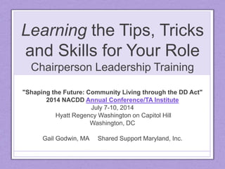 Learning the Tips, Tricks
and Skills for Your Role
Chairperson Leadership Training
"Shaping the Future: Community Living through the DD Act"
2014 NACDD Annual Conference/TA Institute
July 7-10, 2014
Hyatt Regency Washington on Capitol Hill
Washington, DC
Gail Godwin, MA Shared Support Maryland, Inc.
 