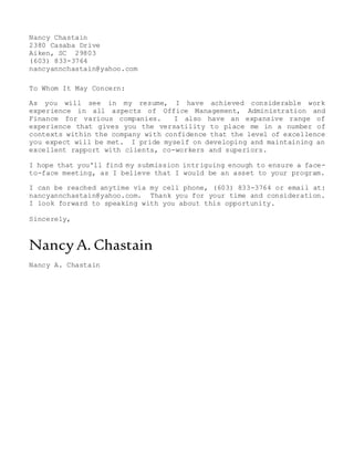 Nancy Chastain
2380 Casaba Drive
Aiken, SC 29803
(603) 833-3764
nancyannchastain@yahoo.com
To Whom It May Concern:
As you will see in my resume, I have achieved considerable work
experience in all aspects of Office Management, Administration and
Finance for various companies. I also have an expansive range of
experience that gives you the versatility to place me in a number of
contexts within the company with confidence that the level of excellence
you expect will be met. I pride myself on developing and maintaining an
excellent rapport with clients, co-workers and superiors.
I hope that you'll find my submission intriguing enough to ensure a face-
to-face meeting, as I believe that I would be an asset to your program.
I can be reached anytime via my cell phone, (603) 833-3764 or email at:
nancyannchastain@yahoo.com. Thank you for your time and consideration.
I look forward to speaking with you about this opportunity.
Sincerely,
Nancy A. Chastain
Nancy A. Chastain
 