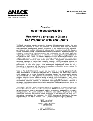 Standard
Recommended Practice
Monitoring Corrosion in Oil and
Gas Production with Iron Counts
This NACE International standard represents a consensus of those individual members who have
reviewed this document, its scope, and provisions. Its acceptance does not in any respect
preclude anyone, whether he has adopted the standard or not, from manufacturing, marketing,
purchasing, or using products, processes, or procedures not in conformance with this standard.
Nothing contained in this NACE International standard is to be construed as granting any right, by
implication or otherwise, to manufacture, sell, or use in connection with any method, apparatus,
or product covered by Letters Patent, or as indemnifying or protecting anyone against liability for
infringement of Letters Patent. This standard represents minimum requirements and should in no
way be interpreted as a restriction on the use of better procedures or materials. Neither is this
standard intended to apply in all cases relating to the subject. Unpredictable circumstances may
negate the usefulness of this standard in specific instances. NACE International assumes no
responsibility for the interpretation or use of this standard by other parties and accepts
responsibility for only those official NACE International interpretations issued by NACE
International in accordance with its governing procedures and policies which preclude the
issuance of interpretations by individual volunteers.
Users of this NACE International standard are responsible for reviewing appropriate health,
safety, environmental, and regulatory documents and for determining their applicability in relation
to this standard prior to its use. This NACE International standard may not necessarily address
all potential health and safety problems or environmental hazards associated with the use of
materials, equipment, and/or operations detailed or referred to within this standard. Users of this
NACE International standard are also responsible for establishing appropriate health, safety, and
environmental protection practices, in consultation with appropriate regulatory authorities if
necessary, to achieve compliance with any existing applicable regulatory requirements prior to the
use of this standard.
CAUTIONARY NOTICE: NACE International standards are subject to periodic review, and may
be revised or withdrawn at any time without prior notice. NACE International requires that action
be taken to reaffirm, revise, or withdraw this standard no later than five years from the date of
initial publication. The user is cautioned to obtain the latest edition. Purchasers of NACE
International standards may receive current information on all standards and other NACE
International publications by contacting the NACE International Membership Services
Department, P.O. Box 218340, Houston, Texas 77218-8340 (telephone +1 [281]228-6200).
NACE International
P.O. Box 218340
Houston, Texas 77218-8340
+1 (281)228-6200
ISBN 1-57590-073-4
© 1998, NACE International
NACE Standard RP0192-98
Item No. 21053
 