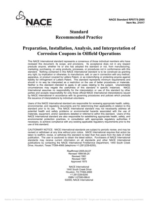 Standard
Recommended Practice
Preparation, Installation, Analysis, and Interpretation of
Corrosion Coupons in Oilfield Operations
This NACE International standard represents a consensus of those individual members who have
reviewed this document, its scope, and provisions. Its acceptance does not in any respect
preclude anyone, whether he or she has adopted the standard or not, from manufacturing,
marketing, purchasing, or using products, processes, or procedures not in conformance with this
standard. Nothing contained in this NACE International standard is to be construed as granting
any right, by implication or otherwise, to manufacture, sell, or use in connection with any method,
apparatus, or product covered by Letters Patent, or as indemnifying or protecting anyone against
liability for infringement of Letters Patent. This standard represents minimum requirements and
should in no way be interpreted as a restriction on the use of better procedures or materials.
Neither is this standard intended to apply in all cases relating to the subject. Unpredictable
circumstances may negate the usefulness of this standard in specific instances. NACE
International assumes no responsibility for the interpretation or use of this standard by other
parties and accepts responsibility for only those official NACE International interpretations issued
by NACE International in accordance with its governing procedures and policies which preclude
the issuance of interpretations by individual volunteers.
Users of this NACE International standard are responsible for reviewing appropriate health, safety,
environmental, and regulatory documents and for determining their applicability in relation to this
standard prior to its use. This NACE International standard may not necessarily address all
potential health and safety problems or environmental hazards associated with the use of
materials, equipment, and/or operations detailed or referred to within this standard. Users of this
NACE International standard are also responsible for establishing appropriate health, safety, and
environmental protection practices, in consultation with appropriate regulatory authorities if
necessary, to achieve compliance with any existing applicable regulatory requirements prior to the
use of this standard.
CAUTIONARY NOTICE: NACE International standards are subject to periodic review, and may be
revised or withdrawn at any time without prior notice. NACE International requires that action be
taken to reaffirm, revise, or withdraw this standard no later than five years from the date of initial
publication. The user is cautioned to obtain the latest edition. Purchasers of NACE International
standards may receive current information on all standards and other NACE International
publications by contacting the NACE International FirstService Department, 1440 South Creek
Drive, Houston, Texas 77084-4906 (telephone +1 (281)228-6200).
Reaffirmed 2005-04-07
Revised 1999-06-25
Revised 1991
Revised 1987
Approved 1975
NACE International
1440 South Creek Drive
Houston, TX 77084-4906
+1 281/228-6200
ISBN 1-57590-086-6
©2005, NACE International
NACE Standard RP0775-2005
Item No. 21017
Matilde de Romero - Invoice INV-178266-MT3XFD, downloaded on 12/4/2008 7:38:49 PM - Single-user license only, copying and networking prohibited.
 