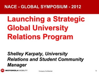 NACE - GLOBAL SYMPOSIUM - 2012


 Launching a Strategic
 Global University
 Relations Program

 Shelley Karpaty, University
 Relations and Student Community
 Manager
             Company Confidential   1
 