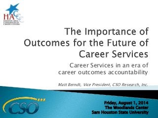 Career Services in an era of 
career outcomes accountability 
Matt Berndt, Vice President, CSO Research, Inc. 
Friday, August 1, 2014 
The Woodlands Center 
Sam Houston State University 
 