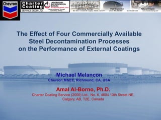 The Effect of Four Commercially Available
Steel Decontamination Processes
on the Performance of External Coatings
Michael Melancon
Chevron M&EE, Richmond, CA, USA
Amal Al-Borno, Ph.D.
Charter Coating Service (2000) Ltd., No. 6, 4604 13th Street NE,
Calgary, AB, T2E, Canada
 