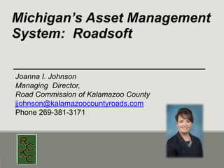 Michigan’s Asset Management
System: Roadsoft
Joanna I. Johnson
Managing Director,
Road Commission of Kalamazoo County
jjohnson@kalamazoocountyroads.com
Phone 269-381-3171
 