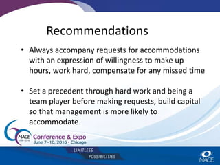 Recommendations
• Always accompany requests for accommodations
with an expression of willingness to make up
hours, work hard, compensate for any missed time
• Set a precedent through hard work and being a
team player before making requests, build capital
so that management is more likely to
accommodate
 