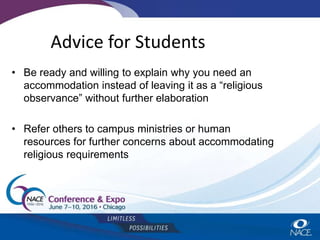 Advice for Students
• Be ready and willing to explain why you need an
accommodation instead of leaving it as a “religious
observance” without further elaboration
• Refer others to campus ministries or human
resources for further concerns about accommodating
religious requirements
 