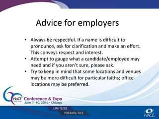 Advice for employers
• Always be respectful. If a name is difficult to
pronounce, ask for clarification and make an effort.
This conveys respect and interest.
• Attempt to gauge what a candidate/employee may
need and if you aren’t sure, please ask.
• Try to keep in mind that some locations and venues
may be more difficult for particular faiths; office
locations may be preferred.
 